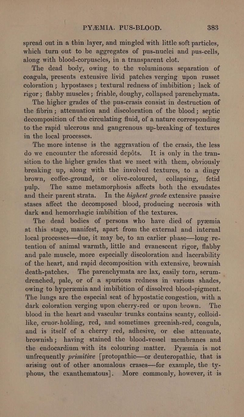 spread out in a thin layer, and mingled with little soft particles, which turn out to be aggregates of pus-nuclei and pus-cells, along with blood-corpuscles, in a transparent clot. | The dead body, owing to the voluminous separation of coagula, presents extensive livid patches verging upon russet coloration ; hypostases ; textural redness of imbibition ; lack of rigor ; flabby muscles ; friable, doughy, collapsed parenchymata. The higher grades of the pus-crasis consist in destruction of the fibrin ; attenuation and discoloration of the blood; septic decomposition of the circulating fluid, of a nature corresponding to the rapid ulcerous and gangrenous up-breaking of textures in the local processes. The more intense is the aggravation of the crasis, the less do we encounter the aforesaid depots. It is only in the tran- sition to the higher grades that we meet with them, obviously breaking up, along with the involved textures, to a dingy brown, coffee-ground, or olive-coloured, collapsing, fetid pulp. The same metamorphosis affects both the exsudates and their parent strata. In the highest grade extensive passive stases affect the decomposed blood, producing necrosis with dark and hemorrhagic imbibition of the textures. The dead bodies of persons who have died of pyzmia at this stage, manifest, apart from the external and internal local processes—due, it may be, to an earlier phase—long re- tention of animal warmth, little and evanescent rigor, flabby and pale muscle, more especially discoloration and lacerability of the heart, and rapid decomposition with extensive, brownish death-patches. The parenchymata are lax, easily torn, serum-_ drenched, pale, or of a spurious redness in various shades, owing to hyperemia and imbibition of dissolved blood-pigment. The lungs are the especial seat of hypostatic congestion, with a dark coloration verging upon cherry-red or upon brown. The blood in the heart and vascular trunks contains scanty, colloid- like, cruor-holding, red, and sometimes greenish-red, coagula, and is itself of a cherry red, adhesive, or else attenuate, brownish; having stained the blood-vessel membranes and the endocardium with its colouring matter. Pyzmia is not unfrequently primitive [protopathic—or deuteropathic, that is arising out of other anomalous crases—for example, the ty- phous, the exanthematous|. More commonly, however, it 1s