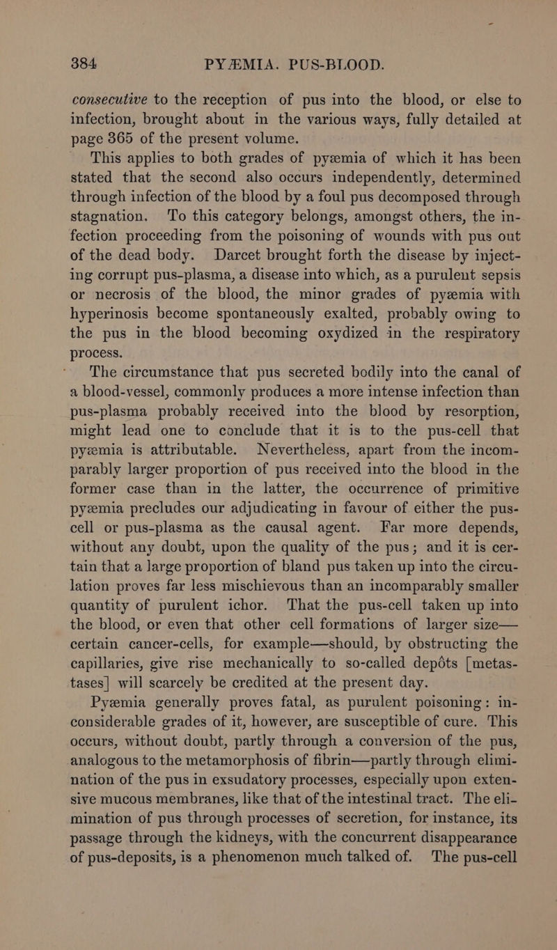 consecutive to the reception of pus into the blood, or else to infection, brought about in the various ways, fully detailed at page 365 of the present volume. This applies to both grades of pyzemia of which it has been stated that the second also occurs independently, determined through infection of the blood by a foul pus decomposed through stagnation. To this category belongs, amongst others, the in- fection proceeding from the poisoning of wounds with pus out of the dead body. Darcet brought forth the disease by inject- ing corrupt pus-plasma, a disease into which, as a purulent sepsis or necrosis of the blood, the minor grades of pyzmia with hyperinosis become spontaneously exalted, probably owing to the pus in the blood becoming oxydized in the respiratory process. The circumstance that pus secreted bodily into the canal of a blood-vessel, commonly produces a more intense infection than pus-plasma probably received into the blood by resorption, might lead one to conclude that it is to the pus-cell that pyzmia is attributable. Nevertheless, apart from the incom- parably larger proportion of pus received into the blood in the former case than in the latter, the occurrence of primitive pyzmia precludes our adjudicating in favour of either the pus- cell or pus-plasma as the causal agent. Far more depends, without any doubt, upon the quality of the pus; and it is cer- tain that a large proportion of bland pus taken up into the circu- lation proves far less mischievous than an incomparably smaller quantity of purulent ichor. That the pus-cell taken up into the blood, or even that other cell formations of larger size— certain cancer-cells, for example—should, by obstructing the capillaries, give rise mechanically to so-called depdts [metas- tases| will scarcely be credited at the present day. Pyzmia generally proves fatal, as purulent poisoning: in- considerable grades of it, however, are susceptible of cure. This occurs, without doubt, partly through a conversion of the pus, analogous to the metamorphosis of fibrin—partly through elimi- nation of the pus in exsudatory processes, especially upon exten- sive mucous membranes, like that of the intestinal tract. The eli- mination of pus through processes of secretion, for instance, its passage through the kidneys, with the concurrent disappearance of pus-deposits, is a phenomenon much talked of. The pus-cell