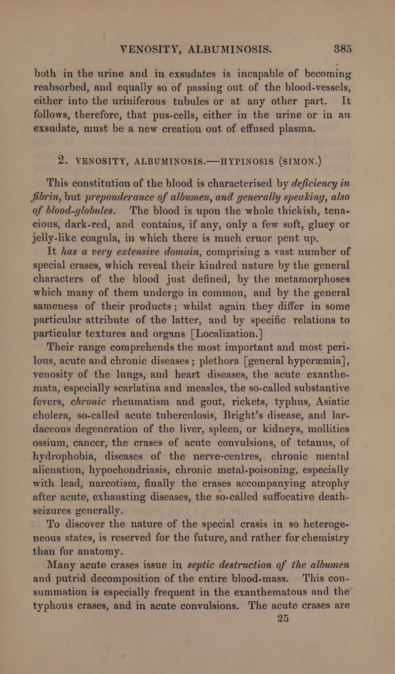 | VENOSITY, ALBUMINOSIS. 385 both in the urine and in exsudates is incapable of becoming reabsorbed, and equally so of passing out of the blood-vessels, either into the uriniferous tubules or at any other part. It follows, therefore, that pus-cells, either in the urine or in an exsudate, must be a new creation out of effused plasma. 2. VENOSITY, ALBUMINOSIS.—HYPINOSIS (SIMON.) This constitution of the blood is characterised by deficiency in fibrin, but preponderance of albumen, and generally speaking, also of blood-globules. The blood is upon the whole thickish, tena- cious, dark-red, and contains, if any, only a few soft, gluey or jelly-like coagula, in which there is much cruor pent up. It has a very extensive domain, comprising a vast number of special crases, which reveal their kindred nature by the general characters of the blood just defined, by the metamorphoses which many of them undergo in common, and by the general sameness of their products; whilst again they differ in some particular attribute of the latter, and by specific relations to particular textures and organs [ Localization. | ’ Their range comprehends the most important and most peri- lous, acute and chronic diseases ; plethora [general hyperzemia], venosity of the lungs, and heart diseases, the acute exanthe- mata, especially scarlatina and measles, the so-called substantive fevers, chronic rheumatism and gout, rickets, typhus, Asiatic cholera, so-called acute tuberculosis, Bright’s disease, and lar- daceous degeneration of the liver, spleen, or kidneys, mollities ossium, cancer, the crases of acute convulsions, of tetanus, of hydrophobia, diseases of the nerve-centres, chronic mental alienation, hypochondriasis, chronic metal-poisoning, especially with lead, narcotism, finally the crases accompanying atrophy after acute, exhausting diseases, the so-called suffocative death- seizures generally. To discover the nature of the special crasis in so heteroge- neous states, is reserved for the future, and rather for chemistry than for anatomy. ) ‘Many acute crases issue in septic destruction of the albumen and putrid decomposition of the entire blood-mass. This con- summation is especially frequent in the exanthematous and the typhous crases, and in acute convulsions. The acute crases are 25