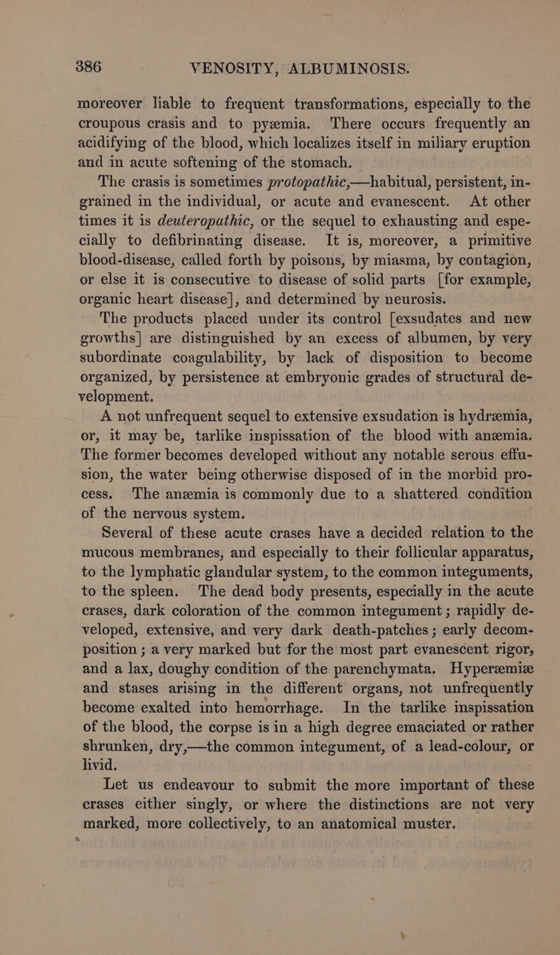 moreover liable to frequent transformations, especially to the croupous crasis and to pyzemia. There occurs frequently an acidifying of the blood, which localizes itself in miliary eruption and in acute softening of the stomach. The crasis is sometimes protopathic,—habitual, persistent, in- grained in the individual, or acute and evanescent. At other times it 1s deuteropathic, or the sequel to exhausting and espe- cially to defibrinating disease. It is, moreover, a primitive blood-disease, called forth by poisons, by miasma, by contagion, or else it is consecutive to disease of solid parts [for example, organic heart disease], and determined by neurosis. The products placed under its control [exsudates and new growths] are distinguished by an excess of albumen, by very subordinate coagulability, by lack of disposition to become organized, by persistence at embryonic grades of structural de- velopment. A not unfrequent sequel to extensive exsudation is hydremia, or, it may be, tarlike inspissation of the blood with anzmia. The former becomes developed without any notable serous effu- sion, the water being otherwise disposed of in the morbid pro- cess. The anzmia is commonly due to a shattered condition of the nervous system. Several of these acute crases have a decided relation to the mucous membranes, and especially to their follicular apparatus, to the lymphatic glandular system, to the common integuments, to the spleen. The dead body presents, especially in the acute crases, dark coloration of the common integument ; rapidly de- veloped, extensive, and very dark death-patches ; early decom- position ; a very marked but for the most part evanescent rigor, and a lax, doughy condition of the parenchymata. Hyperzemize and stases arising in the different organs, not unfrequently become exalted into hemorrhage. In the tarlike inspissation of the blood, the corpse is in a high degree emaciated or rather shrunken, dry,—the common integument, of a lead-colour, or livid. Let us endeavour to submit the more important of these crases either singly, or where the distinctions are not very marked, more collectively, to an anatomical muster.