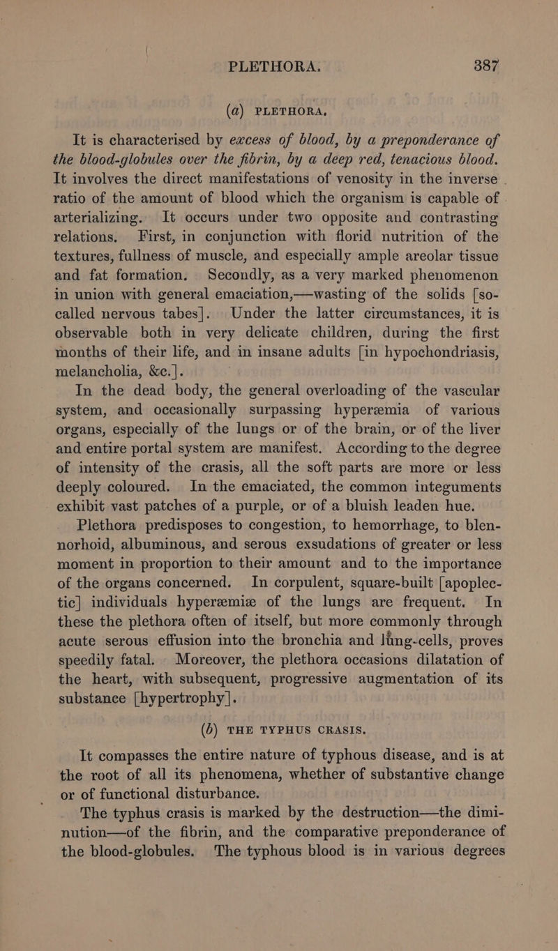 (a) PLETHORA, It is characterised by excess of blood, by a preponderance of the blood-globules over the fibrin, by a deep red, tenacious blood. It involves the direct manifestations of venosity in the inverse . ratio of the amount of blood which the organism is capable of arterializing. It occurs under two opposite and contrasting relations. First, in conjunction with florid nutrition of the textures, fullness of muscle, and especially ample areolar tissue and fat formation. Secondly, as a very marked phenomenon in union with general emaciation,—wasting of the solids [so- called nervous tabes]. Under the latter circumstances, it is observable both in very delicate children, during the first months of their life, and in insane adults [in hypochondriasis, melancholia, &amp;c.]. In the dead body, the general overloading of the vascular system, and occasionally surpassing hyperemia of various organs, especially of the lungs or of the brain, or of the liver and entire portal system are manifest. According to the degree of intensity of the crasis, all the soft parts are more or less deeply coloured. In the emaciated, the common integuments exhibit vast patches of a purple, or of a bluish leaden hue. Plethora predisposes to congestion, to hemorrhage, to blen- norhoid, albuminous, and serous exsudations of greater or less moment in proportion to their amount and to the importance of the organs concerned. In corpulent, square-built [apoplec- tic] individuals hyperemize of the lungs are frequent. In these the plethora often of itself, but more commonly through acute serous effusion into the bronchia and ling-cells, proves speedily fatal. Moreover, the plethora occasions dilatation of the heart, with subsequent, progressive augmentation of its substance [hypertrophy]. (0) THE TYPHUS CRASIS. It compasses the entire nature of typhous disease, and is at the root of all its phenomena, whether of substantive change or of functional disturbance. The typhus crasis is marked by the destruction—the dimi- nution—of the fibrin, and the comparative preponderance of the blood-globules. The typhous blood is in various degrees