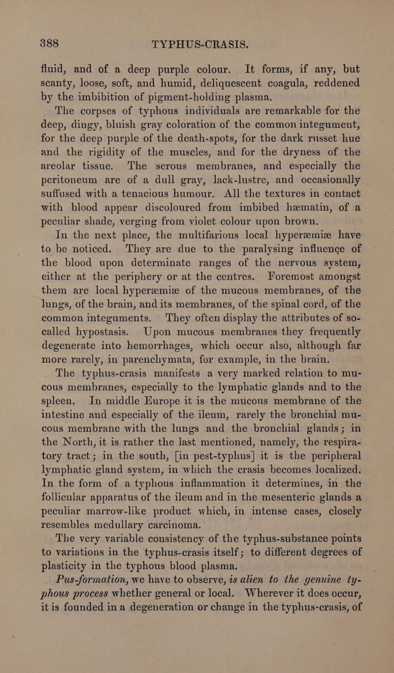 fluid, and of a deep purple colour. It forms, if any, but scanty, loose, soft, and humid, deliquescent coagula, reddened by the imbibition of pigment-holding plasma. The corpses of typhous individuals are remarkable for the deep, dingy, bluish gray coloration of the common integument, for the deep purple of the death-spots, for the dark russet hue and the rigidity of the muscles, and for the dryness of the areolar tissue. The serous membranes, and especially the peritoneum are of a dull gray, lack-lustre, and occasionally suffused with a tenacious humour. All the textures in contact with blood appear discoloured from imbibed hematin, of a peculiar shade, verging from violet colour upon brown. In the next place, the multifarious local hyperzemiz have to be noticed. They are due to the paralysing influence of the blood upon determinate ranges of the nervous system, either at the periphery or at the centres. Foremost amongst them are local hyperemiz of the mucous membranes, of the lungs, of the brain, and its membranes, of the spinal cord, of the common integuments. They often display the attributes of so- called hypostasis. Upon mucous membranes they frequently degenerate into hemorrhages, which occur also, although far more rarely, in parenchymata, for example, in the brain. The typhus-crasis manifests a very marked relation to mu- cous membranes, especially to the lymphatic glands and to the spleen. In middle Europe it is the mucous membrane of the intestine and especially of the ileum, rarely the bronchial mu- cous membrane with the lungs and the bronchial glands; in the North, it is rather the last mentioned, namely, the respira- tory tract; in the south, [in pest-typhus] it is the peripheral lymphatic gland system, in which the crasis becomes localized. In the form of a typhous inflammation it determines, in the follicular apparatus of the ileum and in the mesenteric glands a peculiar marrow-like product which, in intense cases, closely resembles medullary carcinoma. | The very variable consistency of the typhus-substance points to variations in the typhus-crasis itself; to different degrees of plasticity in the typhous blood plasma. Pus-formation, we have to observe, is alien to the genuine ty- phous process whether general or local. Wherever it does occur, it is founded in a degeneration or change in the typhus-crasis, of