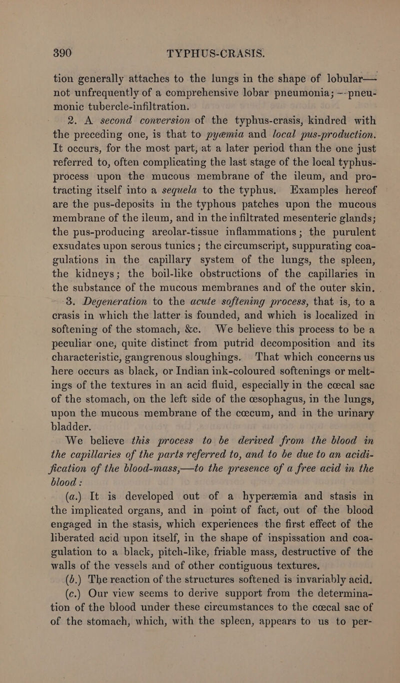 tion generally attaches to the lungs in the shape of lobular— not unfrequently of a comprehensive lobar pneumonia; ~-pneu- monic tubercle-infiltration. 2. A second conversion of the typhus-crasis, kindred with the preceding one, is that to pyemia and local pus-production. It occurs, for the most part, at a later period than the one just referred to, often complicating the last stage of the local typhus- process upon the mucous membrane of the ileum, and pro- tracting itself into a seguela to the typhus. Examples hereof are the pus-deposits in the typhous patches upon the mucous membrane of the ileum, and in the infiltrated mesenteric glands; the pus-producing areolar-tissue inflammations; the purulent exsudates upon serous tunics; the circumscript, suppurating coa- gulations in the capillary system of the lungs, the spleen, the kidneys; the boil-like obstructions of the capillaries in the substance of the mucous membranes and of the outer skin, . -8. Degeneration to the acute softening process, that is, to a crasis in which the latter is founded, and which is localized in softening of the stomach, &amp;c. We believe this process to be a peculiar one, quite distinct from putrid decomposition and its characteristic, gangrenous sloughings. That which concerns us here occurs as black, or Indian ink-coloured softenings or melt- ings of the textures in an acid fluid, especially in the ccecal sac of the stomach, on the left side of the cesophagus, in the lungs, upon the mucous membrane of the coecum, and in the urinary bladder. | We believe this process to be derived from the blood in the capillaries of the parts referred to, and to be due to an acidi- fication of the blood-mass,—to the presence of a free acid in the blood : (a.) It is developed out of a hyperemia and stasis in the implicated organs, and in point of fact, out of the blood engaged in the stasis, which experiences the first effect of the liberated acid upon itself, in the shape of inspissation and coa- gulation to a black, pitch-like, friable mass, destructive of the walls of the vessels and of other contiguous textures. (2.) The reaction of the structures softened is invariably acid. (c.) Our view seems to derive support from the determina- tion of the blood under these circumstances to the cecal sac of of the stomach, which, with the spleen, appears to us to per-