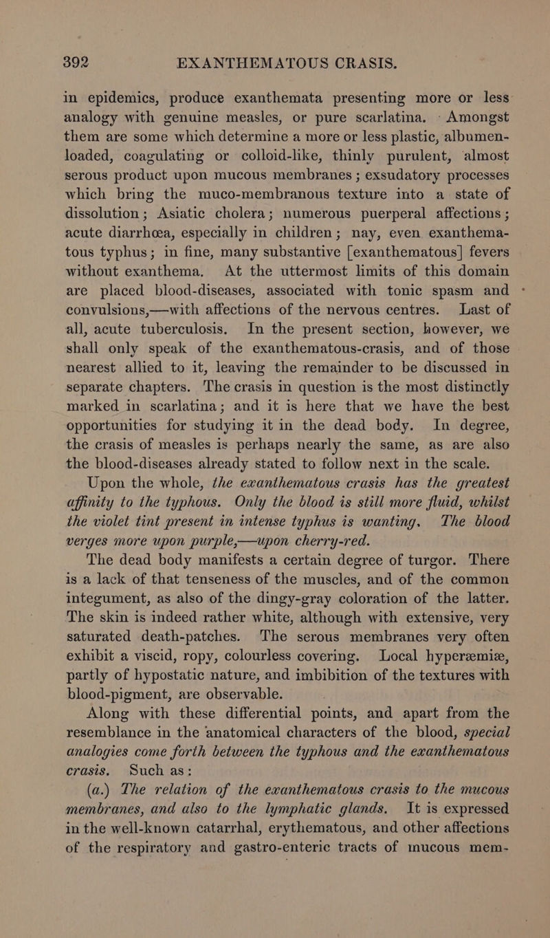 in epidemics, produce exanthemata presenting more or less analogy with genuine measles, or pure scarlatina. - Amongst them are some which determine a more or less plastic, albumen- loaded, coagulating or colloid-like, thinly purulent, almost serous product upon mucous membranes ; exsudatory processes which bring the muco-membranous texture into a state of dissolution ; Asiatic cholera; numerous puerperal affections ; acute diarrhoea, especially in children; nay, even exanthema- tous typhus; in fine, many substantive [exanthematous] fevers without exanthema, At the uttermost limits of this domain are placed blood-diseases, associated with tonic spasm and - convulsions,—with affections of the nervous centres. Last of all, acute tuberculosis. In the present section, however, we shall only speak of the exanthematous-crasis, and of those | nearest allied to it, leaving the remainder to be discussed in separate chapters. The crasis in question is the most distinctly marked in scarlatina; and it is here that we have the best opportunities for studying it in the dead body. In degree, the crasis of measles is perhaps nearly the same, as are also the blood-diseases already stated to follow next in the scale. Upon the whole, the exanthematous crasis has the greatest affinity to the typhous. Only the blood is still more fluid, whilst the violet tint present in intense typhus is wanting. The blood verges more upon purple,—upon cherry-red. The dead body manifests a certain degree of turgor. There is a lack of that tenseness of the muscles, and of the common integument, as also of the dingy-gray coloration of the latter. The skin is indeed rather white, although with extensive, very saturated death-patches. The serous membranes very often exhibit a viscid, ropy, colourless covering. Local hyperemie, partly of hypostatic nature, and imbibition of the textures with blood-pigment, are observable. Along with these differential points, and apart from the resemblance in the anatomical characters of the blood, special analogies come forth between the typhous and the exanthematous crasis. Such as: (a.) The relation of the exanthematous crasis to the mucous membranes, and also to the lymphatic glands. It is expressed in the well-known catarrhal, erythematous, and other affections of the respiratory and gastro-enteric tracts of mucous mem-