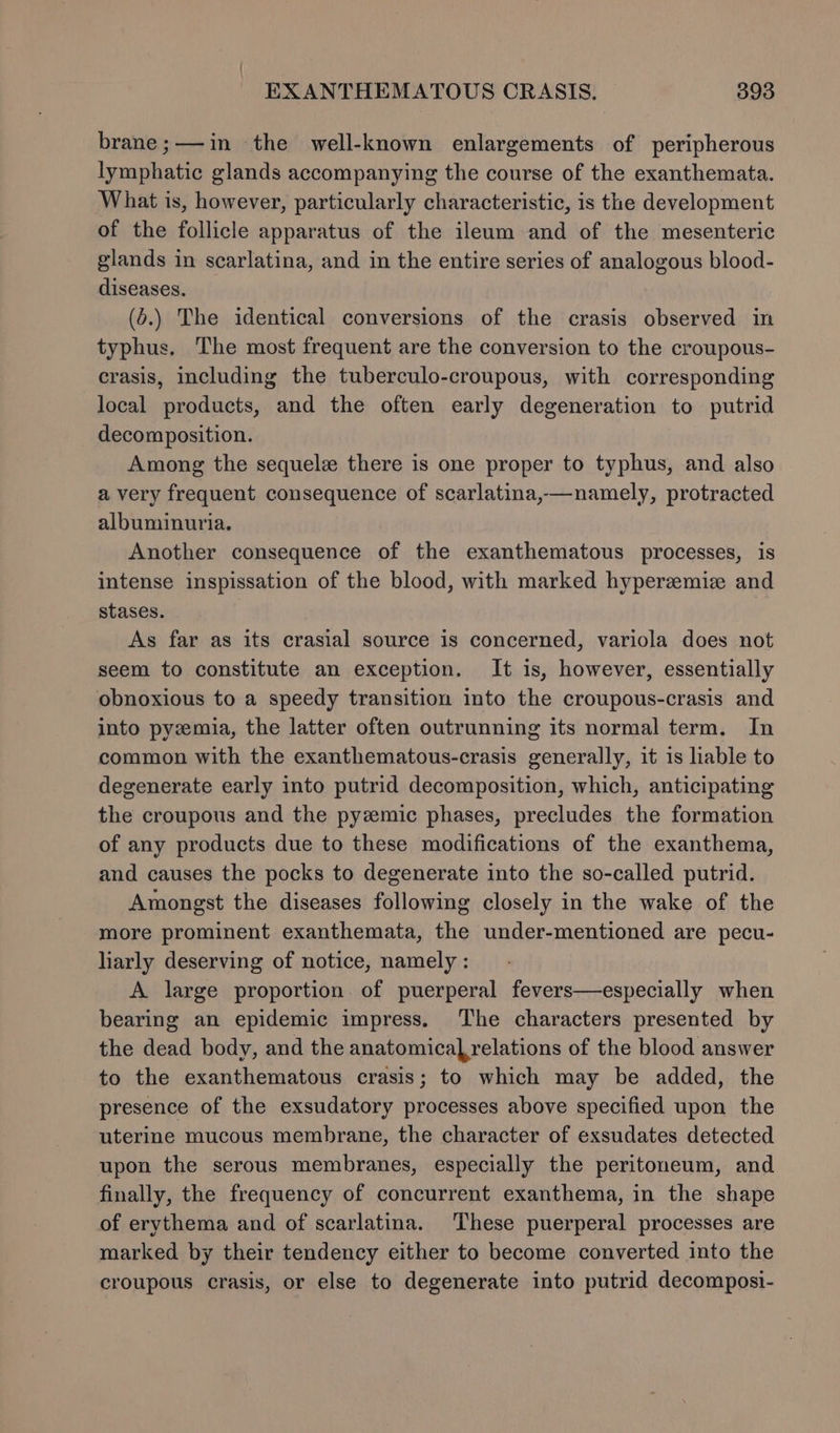 brane;—in the well-known enlargements of peripherous lymphatic glands accompanying the course of the exanthemata. What is, however, particularly characteristic, is the development of the follicle apparatus of the ileum and of the mesenteric glands in scarlatina, and in the entire series of analogous blood- diseases. (o.) The identical conversions of the crasis observed in typhus. The most frequent are the conversion to the croupous- crasis, including the tuberculo-croupous, with corresponding local products, and the often early degeneration to putrid decomposition. Among the sequelz there is one proper to typhus, and also a very frequent consequence of scarlatina,—namely, protracted albuminuria. Another consequence of the exanthematous processes, is intense inspissation of the blood, with marked hyperzemiz and stases. As far as its crasial source is concerned, variola does not seem to constitute an exception. It is, however, essentially obnoxious to a speedy transition into the croupous-crasis and into pyzemia, the latter often outrunning its normal term. In common with the exanthematous-crasis generally, it is liable to degenerate early into putrid decomposition, which, anticipating the croupous and the pyzemic phases, precludes the formation of any products due to these modifications of the exanthema, and causes the pocks to degenerate into the so-called putrid. Amongst the diseases following closely in the wake of the more prominent exanthemata, the under-mentioned are pecu- liarly deserving of notice, namely : A large proportion of puerperal fevers—especially when bearing an epidemic impress. The characters presented by the dead body, and the anatomical relations of the blood answer to the exanthematous crasis; to which may be added, the presence of the exsudatory processes above specified upon the uterine mucous membrane, the character of exsudates detected upon the serous membranes, especially the peritoneum, and finally, the frequency of concurrent exanthema, in the shape of erythema and of scarlatina. These puerperal processes are marked by their tendency either to become converted into the croupous crasis, or else to degenerate into putrid decomposi-