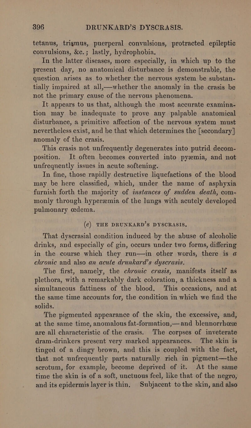 tetanus, trigmus, puerperal convulsions, protracted epileptic convulsions, &amp;c.; lastly, hydrophobia. In the latter diseases, more especially, in which up to the present day, no anatomical disturbance is demonstrable, the question arises as to whether the nervous system be substan- tially impaired at all,—whether the anomaly in the crasis be not the primary cause of the nervous phenomena. It appears to us that, although the most accurate examina- tion may be inadequate to prove any palpable anatomical disturbance, a primitive affection of the nervous system must nevertheless exist, and be that which determines the [secondary | anomaly of the crasis. This crasis not unfrequently degenerates into putrid decom- position. It often becomes converted into pyzemia, and not unfrequently issues in acute softening. | In fine, those rapidly destructive liquefactions of the blood may be here classified, which, under the name of asphyxia furnish forth the majority of instances of sudden death, com- monly through hyperzmia of the lungs with acutely developed pulmonary cedema. (e) THE DRUNKARD’S DYSCRASIS. That dyscrasial condition induced by the abuse of alcoholic drinks, and especially of gin, occurs under two forms, differing in the course which they run—in other words, there is @ chronic and also an acute drunkard’s dyscrasis. The first, namely, the chronic crasis, manifests itself as plethora, with a remarkably dark coloration, a thickness and a simultaneous fattiness of the blood. ‘This occasions, and at the same time accounts for, the condition in which we find the solids. The pigmented appearance of the skin, the excessive, and, at the same time, anomalous fat-formation,—and blennorrhcez are all characteristic of the crasis. The corpses of inveterate dram-drinkers present very marked appearances. The skin is tinged of a dingy brown, and this is coupled with the fact, that not unfrequently parts naturally rich in pigment—the scrotum, for example, become deprived of it. At the same time the skin is of a soft, unctuous feel, like that of the negro, and its epidermis layer is thin, Subjacent to the skin, and also