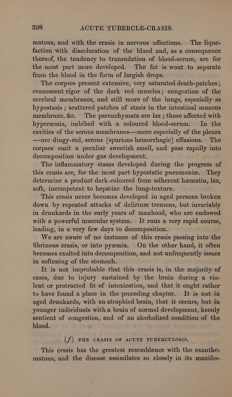matous, and with the crasis in nervous affections. The lique- faction with discoloration of the blood and, as a consequence thereof, the tendency to transudation of blood-serum, are for the most part more developed. The fat is wont to separate from the blood in the form of largish drops. The corpses present extensive, very saturated death-patches ; evanescent rigor of the dark red muscles; congestion of the cerebral membranes, and still more of the lungs, especially as hypostasis ; scattered patches of stasis in the intestinal mucous membrane, &amp;c. The parenchymata are lax ; those affected with hyperemia, imbibed with a coloured blood-serum. In the cavities of the serous membranes—more especially of the pleura —are dingy-red, serous [spurious hemorrhagic] effusions. The corpses emit a peculiar sweetish smell, and pass rapidly ito decomposition under gas development, The inflammatory stases developed during the progress of this crasis are, for the most part hypostatic pneumoniz. They determine a product dark-coloured from adherent hematin, lax, soft, incompetent to hepatize the lung-texture. This crasis never becomes developed in aged persons reviled down by repeated attacks of delirium tremens, but invariably in drunkards in the early years of manhood, who are endowed with a powerful muscular system. It runs a very rapid course, leading, in a very few days to decomposition. We are aware of no instance of this crasis passing into the fibrinous crasis, or into pyemia. On the other hand, it often becomes exalted into decomposition, and not unfrequently issues in softening of the stomach. It is not improbable that this crasis is, in the majority of cases, due to injury sustained by the brain during a vio- lent or protracted fit of intoxication, and that it ought rather to have found a place in the preceding chapter. It is not in aged drunkards, with an atrophied brain, that it occurs, but in younger individuals with a brain of normal development, keenly sentient of congestion, and of an alcoholized condition of the blood. (f) ZHE CRASIS OF ACUTE TUBERCULOSIS. This crasis has the greatest resemblance with the exanthe- matous, and the disease assimilates so closely in its manifes-