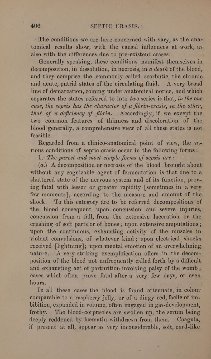 The conditions wé are here concerned with vary, as the ana- tomical results show, with the causal influences at work, as also with the differences due to pre-existent crases. | Generally speaking, these conditions manifest themselves in decomposition, in dissolution, in necrosis, in a death of the blood, and they comprise the commonly called scorbutic, the chronic and acute, putrid states of the circulating fluid. A very broad lne of demarcation, coming under anatomical notice, and which separates the states referred to into two series is that, in the one case, the sepsis has the character of a fibrin-crasis, in the other, that of a deficiency of fibrin. Accordingly, if we except the two common features of thinness and discoloration of the blood generally, a comprehensive view of all these states is not _ feasible. Regarded from a clinico-anatomical point of view, the va- rious conditions of septic crasis occur in the following forms; 1. The purest and most simple forms of sepsis are : (a.) A decomposition or necrosis of the blood brought about without any cognizable agent of fermentation is that due to a shattered state of the nervous system and of its function, prov- ing fatal with lesser or greater rapidity [sometimes in a very few moments], according to the measure and amount of the shock. To this category are to be referred decompositions of the blood consequent upon concussion and severe injuries, coucussion from a fall, from the extensive laceration or the crushing of soft parts or of bones; upon extensive amputations ; upon the continuous, exhausting activity of the muscles in violent convulsions, of whatever kind; upon electrical” shocks received [lightning]; upon mental emotion of an overwhelming nature. &lt;A very strikmg exemplification offers in the decom- position of the blood not unfrequently called forth by a difficult and exhausting act of parturition involving palsy of the womb ; cases which often prove fatal after a very few days, or even hours. In all these cases the blood is found attenuate, in colour comparable to a raspberry jelly, or of a dingy red, facile of im- bibition, expanded in volume, often engaged in gas-development, frothy. The blood-corpuscles are swollen up, the serum being deeply reddened by lizematin withdrawn from them. Coagula, if present at all, appear as very inconsiderable, soft, curd-like