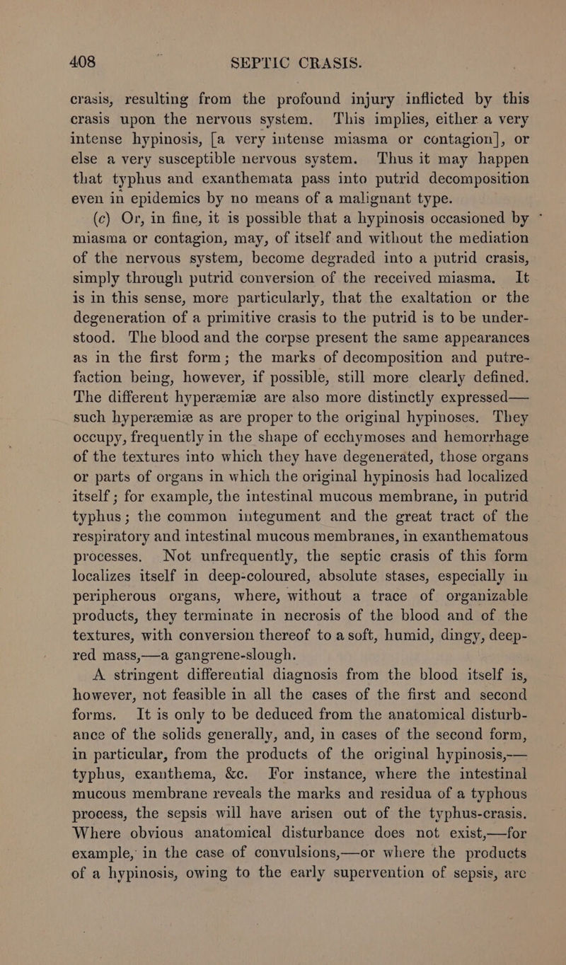crasis, resulting from the profound injury inflicted by this crasis upon the nervous system. This implies, either a very intense hypinosis, [a very intense miasma or contagion], or else a very susceptible nervous system. Thus it may happen that typhus and exanthemata pass into putrid decomposition even in epidemics by no means of a malignant type. (c) Or, in fine, it is possible that a hypinosis occasioned by ° miasma or contagion, may, of itself and without the mediation of the nervous system, become degraded into a putrid crasis, simply through putrid conversion of the received miasma. It is in this sense, more particularly, that the exaltation or the degeneration of a primitive crasis to the putrid is to be under- stood. The blood and the corpse present the same appearances as in the first form; the marks of decomposition and putre- faction being, however, if possible, still more clearly defined. The different hypereemiz are also more distinctly expressed — such hyperzmie as are proper to the original hypinoses. They occupy, frequently in the shape of ecchymoses and hemorrhage of the textures into which they have degenerated, those organs or parts of organs in which the original hypinosis had localized itself ; for example, the intestinal mucous membrane, in putrid typhus; the common integument and the great tract of the respiratory and intestinal mucous membranes, in exanthematous processes. Not unfrequently, the septic crasis of this form localizes itself in deep-coloured, absolute stases, especially in peripherous organs, where, without a trace of organizable products, they terminate in necrosis of the blood and of the textures, with conversion thereof to a soft, humid, dingy, deep- red mass,—a gangrene-slough. A stringent differential diagnosis from the blood itself is, however, not feasible in all the cases of the first and second forms. It is only to be deduced from the anatomical disturb- ance of the solids generally, and, in cases of the second form, in particular, from the products of the original hypinosis,-— typhus, exanthema, &amp;c. For imstance, where the intestinal mucous membrane reveals the marks and residua of a typhous process, the sepsis will have arisen out of the typhus-crasis. Where obvious anatomical disturbance does not exist,—for example, in the case of convulsions,—or where the products of a hypinosis, owing to the early supervention of sepsis, are