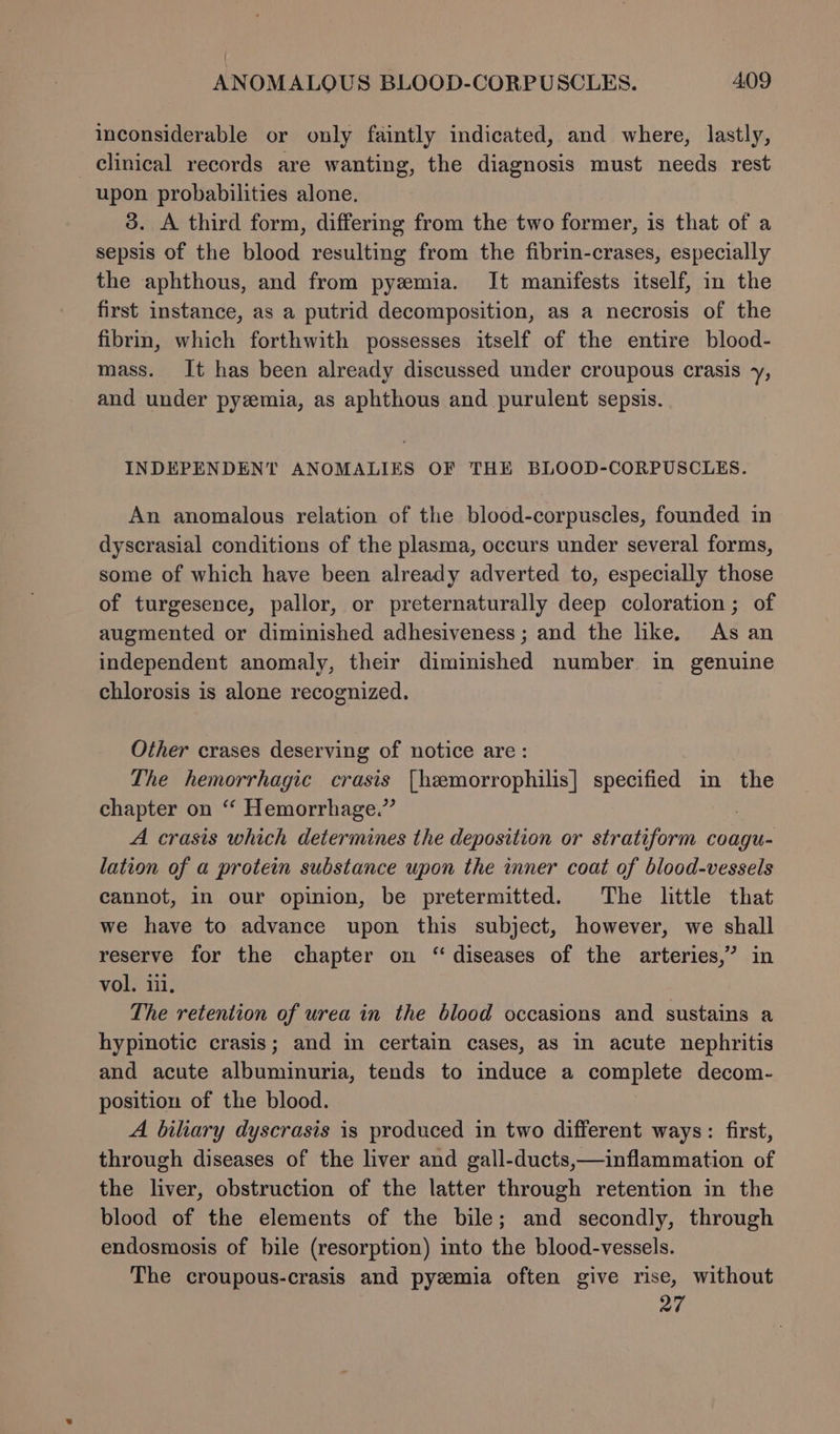 inconsiderable or only faintly indicated, and where, lastly, clinical records are wanting, the diagnosis must needs rest upon probabilities alone. 3. A third form, differing from the two former, is that of a sepsis of the blood resulting from the fibrin-crases, especially the aphthous, and from pyemia. It manifests itself, in the first instance, as a putrid decomposition, as a necrosis of the fibrin, which forthwith possesses itself of the entire blood- mass. It has been already discussed under croupous crasis y, and under pyzemia, as aphthous and purulent sepsis. INDEPENDENT ANOMALIES OF THE BLOOD-CORPUSCLES. An anomalous relation of the blood-corpuscles, founded in dyscrasial conditions of the plasma, occurs under several forms, some of which have been already adverted to, especially those of turgesence, pallor, or preternaturally deep coloration; of augmented or diminished adhesiveness ; and the like. As an independent anomaly, their diminished number in genuine chlorosis is alone recognized. Other crases deserving of notice are: The hemorrhagic crasis [hemorrophilis] specified in the chapter on “ Hemorrhage.” A crasis which determines the deposition or stratiform coagu- lation of a protein substance upon the inner coat of blood-vessels cannot, in our opinion, be pretermitted. The little that we have to advance upon this subject, however, we shall reserve for the chapter on “diseases of the arteries,” in vol. iii, The retention of urea in the blood occasions and sustains a hypinotic crasis; and in certain cases, as in acute nephritis and acute albuminuria, tends to induce a complete decom- position of the blood. A biliary dyscrasis is produced in two different ways: first, through diseases of the liver and gall-ducts,—inflammation of the liver, obstruction of the latter through retention in the blood of the elements of the bile; and secondly, through endosmosis of bile (resorption) into the blood-vessels. The croupous-crasis and pyzmia often give rise, without 27
