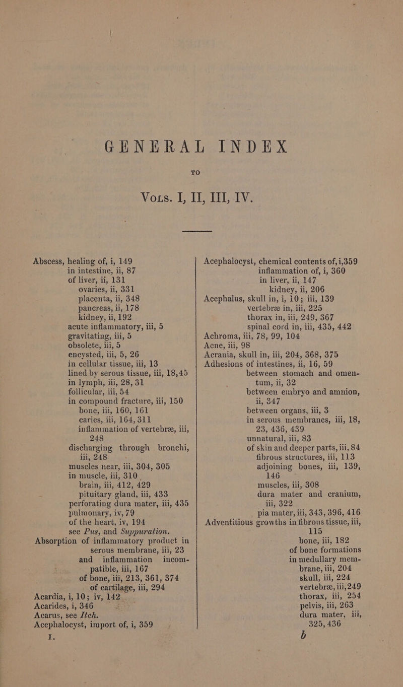 in intestine, ii, 87 of liver, ii, 131 ovaries, ii, 331 placenta, ii, 348 pancreas, ii, 178 kidney, ui, 192 acute inflammatory, ili, 5 gravitating, ili, 5 obsolete, iii, 5 encysted, ili, 5, 26 in cellular tissue, iii, 13 lined by serous tissue, iil, 18,45 in lymph, iii, 28, 31 follicular, iii, 54 in compound fracture, iii, 150 bone, iii, 160, 161 caries, iii, 164, 311 inflammation of vertebree, 11, 248 discharging through — bronchi, iii, 248 muscles near, ili, 304, 305 in muscle, iii, 310. brain, iii, 412, 429 . pituitary gland, iii, 433 perforating dura mater, ili, 435 pulmonary, iv, 79 of the heart, iv, 194 see Pus, and Suppuration. Absorption of inflammatory product in serous membrane, ili, 23 and inflammation incom- patible, iii, 167 of bone, ili, 213, 361, 374 of cartilage, ili, 294 Acardia, i, 10; iv, 142 Acarides,i,346 = Acarus, see tch. Acephalocyst, import of, i, 359 I. inflammation of, i, 360 in liver, ii, 147 kidney, ii, 206 Acephalus, skull in, i, 10; iii, 139 vertebree in, ili, 225 thorax in, ill, 249, 367 spinal cord in, iii, 435, 442 Achroma, iii, 78, 99, 104 Acne, iii, 98 Acrania, skull in, iii, 204, 368, 375 Adhesions of intestines, ii, 16, 59 between stomach and omen- tum, ii, 32 between embryo and amnion, ii, 347 between organs, iii, 3 in serous membranes, ili, 18, 23, 436, 439 unnatural, ili, 83 of skin and deeper parts, ili, 84 fibrous structures, iii, 113 adjoining bones, ii, 139, 146 muscles, ili, 308 dura mater and cranium, int, 322 pia mater, iii, 343, 396, 416 Adventitious growths in fibrous tissue, iii, 115 bone, iii, 182 of bone formations in medullary mem- brane, ili, 204 skull, iii, 224 vertebra, iii, 249 thorax, ili, 254 pelvis, ili, 263 dura mater, ili, 325, 436 b