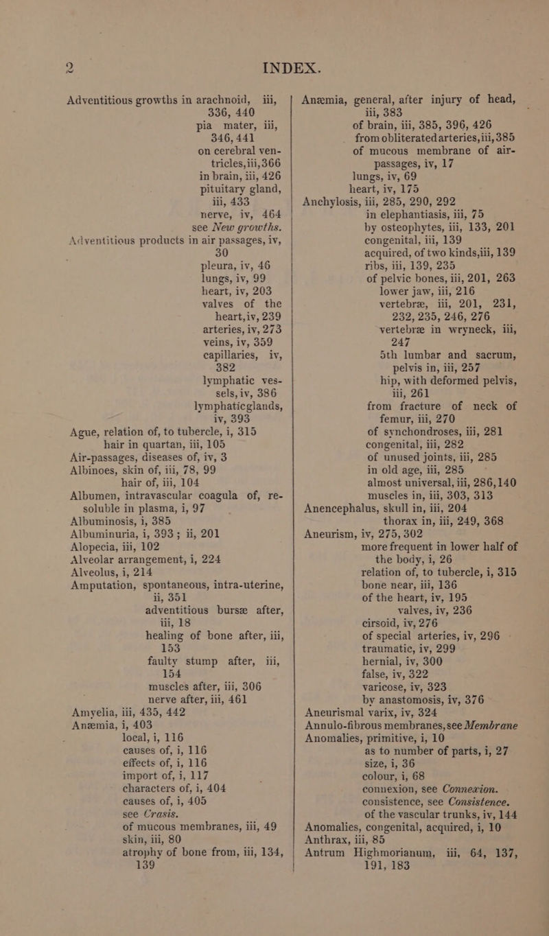 336, 440 pia mater, iii, 346, 441 on cerebral ven- tricles, iii, 366 in brain, iii, 426 pituitary gland, iii, 433 nerve, iv, 464 see New growths. Adventitious products in air passages, iv, 30 pleura, iv, 46 lungs, iv, 99 heart, iv, 203 valves of the heart,iv, 239 arteries, iv, 273 veins, iv, 359 capillaries, iv, 382 lymphatic ves- sels, iv, 386 lymphaticglands, iv, 393 Ague, relation of, to tubercle, i, 315 hair in quartan, iii, 105 Air-passages, diseases of, iv, 3 Albinoes, skin of, iii, 78, 99 hair of, iii, 104 Albumen, intravascular coagula of, re- soluble in plasma, i, 97 Albuminosis, 1, 385 Albuminuria, i, 393; ii, 201 Alopecia, iii, 102 Alveolar arrangement, i, 224 Alveolus, i, 214 Amputation, spontaneous, intra-uterine, ii, 351 adventitious bursz after, iii, 18 healing of bone after, iii, 153 faulty stump after, iii, 154 muscles after, iii, 306 nerve after, iii, 461 Amyelia, iii, 435, 442 Anemia, i, 403 local, i, 116 causes of, i, 116 effects of, i, 116 import of, i, 117 characters of, i, 404 causes of, i, 405 see Crasis. of mucous membranes, iii, 49 skin, iii, 80 atrophy of bone from, iii, 134, 139 | | iii, 383 of brain, iii, 385, 396, 426 from obliterated arteries, iii, 385 of mucous membrane of air- passages, iv, 17 lungs, iv, 69 heart, iv, 175 Anchylosis, iii, 285, 290, 292 in elephantiasis, iii, 75 by osteophytes, iii, 133, 201 congenital, iti, 139 acquired, of two kinds,ili, 139 ribs, ili, 139, 235 of pelvic bones, iii, 201, 263 lower jaw, iii, 216 vertebre, iii, 201, 232, 235, 246, 276 vertebre in wryneck, iii, 247 5th lumbar and sacrum, pelvis in, iii, 257 hip, with deformed pelvis, iii, 261 from fracture of neck of femur, iii, 270 of synchondroses, iii, 281 congenital, iii, 282 of unused joints, iii, 285 in old age, ili, 285 almost universal, iii, 286,140 muscles in, ili, 303, 313 Anencephalus, skull in, iii, 204 thorax in, iii, 249, 368 Aneurism, iv, 275, 302 more frequent in lower half of the body, i, 26 relation of, to tubercle, i, 315 bone near, iii, 136 of the heart, iv, 195 valves, iv, 236 cirsoid, iv, 276 of special arteries, iv, 296 - traumatic, iv, 299 hernial, iv, 300 false, iv, 322 varicose, iv, 323 by anastomosis, iv, 376 Aneurismal varix, iv, 324 Annulo-fibrous membranes, see Membrane Anomalies, primitive, i, 10 as to number of parts, i, 27 size, 1, 36 colour, i, 68 connexion, see Connexion. consistence, see Consistence. of the vascular trunks, iv, 144 Anomalies, congenital, acquired, i, 10 Anthrax, iii, 85 Antrum Highmorianum, 191, 183 231, iii, 64, 137,