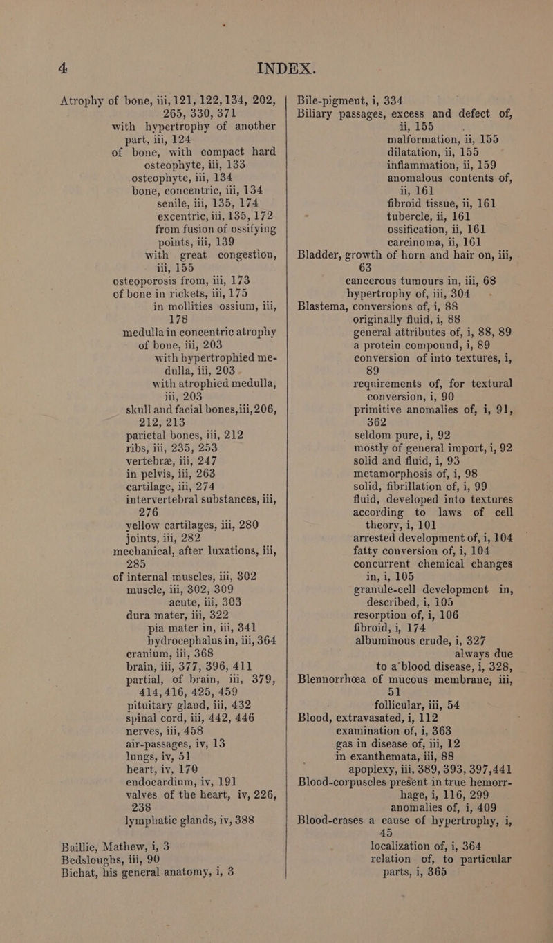 Atrophy of bone, iii, 121, 122,134, 202, 265, 330, 371 with hypertrophy of another part, i, 124 of bone, with compact hard osteophyte, ili, 133 osteophyte, ili, 134 bone, concentric, ii, 134 senile, iii, 135, 174 excentric, iii, 135, 172 from fusion of ossifying points, iii, 139 with great congestion, iii, 155 osteoporosis from, iii, 173 of bone in rickets, iii, 175 in mollities ossium, iii, 178 medulla in concentric atrophy of bone, iii, 203 with hypertrophied me- dulla, iti, 203. with atrophied medulla, iii, 203 skull and facial bones, iii, 206, B127213 parietal bones, ili, 212 ribs} ii,-235; 253 vertebrae, iii, 247 in pelvis, iii, 263 cartilage, iii, 274 intervertebral substances, iii, 276 yellow cartilages, iii, 280 joints, ili, 282 mechanical, after luxations, iii, 285 of internal muscles, iii, 302 muscle, iii, 302, 309 acute, ili, 303 dura mater, iii, 322 pia mater in, ill, 341 hydrocephalus in, ili, 364 cranium, iii, 368 brain, iii, 377, 396, 411 partial, of brain, ili, 379, 414,416, 425, 459 pituitary gland, iii, 432 spinal cord, ili, 442, 446 nerves, iii, 458 air-passages, iv, 13 lungs, iv, 5] heart, iv, 170 endocardium, iv, 191 valves of the heart, iv, 226, 238 lymphatic glands, iv, 388 Baillie, Mathew, i, 3 Bedsloughs, iii, 90 ; ii, 155 malformation, ii, 155 dilatation, ii, 155 inflammation, ii, 159 anomalous contents of, ii, 161 fibroid tissue, ii, 161 tubercle, ii, 161 ossification, i, 161 carcinoma, ii, 161 63 originally fluid, i, 88 general attributes of, 1, 88, 89 a protein compound, i, 89 conversion of into textures, i, 89 requirements of, for textural conversion, i, 90 primitive anomalies of, i, 91, 362 seldom pure, i, 92 mostly of general import, i, 92 solid and fluid, i, 93 metamorphosis of, i, 98 solid, fibrillation of, i, 99 fluid, developed into textures according to laws of cell theory, i, 101 arrested development of, i, 104 fatty conversion of, i, 104 concurrent chemical changes in, U05 granule-cell development in, described, i, 105 resorption of, i, 106 fibroid, i, 174 albuminous crude, i, 327 always due to a blood disease, i, 328, 51 follicular, iii, 54 hage, i, 116, 299 anomalies of, i, 409 45 localization of, i, 364 relation of, to particular