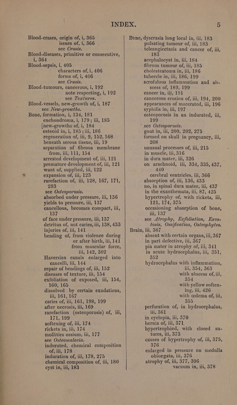 PSS Blood-crases, origin of, i, 365 see Crasis. Blood-diseases, primitive or consecutive, Blood-sepsis, i, 405 : see Crasis. Blood-vessels, new-growth of, i, 187 see New-growths. Bone, formation, i, 134, 181 enchondroma, i, 179; iii, 185 inew-growths of, i, 184 osteoid in, i, 185; iii, 186 regeneration of, iii, 9, 152, 168 beneath serous tissue, ili, 19 separation of fibrous membrane from, iii, 111, 154 arrested development of, iii, 121 want of, supplied, i, 122 expansion of, iii, 123 293 see Osteoporosis. absorbed under pressure, iii, 136 yields to pressure, iii, 137 cancellous, becomes compact, ili, 137 of face under pressure, ili, 137 detritus of, not caries, iii, 138, 433 bending of, from violence during or after birth, iii, 141 from muscular force, ili, 142, 302 Haversian canals enlarged into cancelli, iii, 144 repair of bendings of, iii, 152 diseases of texture, iii, 154 exfoliation of exposed, iii, 154, 160, 165 dissolved by certain exudations, iii, 161, 167 caries of, iii, 161, 198, 199 ' after necrosis, iii, 169 171, 199 softening of, iii, 174 rickets in, iii, 174 mollities ossium, tli, 177 see Osteomalacia. indurated, chemical composition of, iii, 178 induration of, iii, 178, 275 chemical composition of, iii, 180 cyst in, iii, 183 Bone, dyscrasia long local in, iii, 183 teleangiectasis and cancer of, iii, 183 fibrous tumour of, iti, 185 scrofulous inflammation and ab- appearances of macerated, iii, 196 syphilis in, iii, 197 osteoporosis in an indurated, iii, 199 ‘see Osteoporosis. gout in, ili, 200, 202, 275 formed on skull in pregnancy, iii, 208 unusual processes of, iii, 215 in muscle, ii, 316 in dura mater, iii, 326 440 cerebral ventricles, iii, 366 no, in spinal dura mater, iii, 437 in the exanthemata, iii, 87, 425 hypertrophy of, with rickets, iii, 121, 174, 375 occasioning absorption of bone, iii, 137 see Atrophy, Exfoliation, Exos- tosis, Ossification, Osteophytes. absent with certain organs, iii, 367 in part defective, iii, 367 pia mater in atrophy of, iii, 341 in acute hydrocephalus, iii, 351, 352 hydrocephalus with inflammation, iti, 354, 363 with abscess of, iii, 354 with yellow soften- ing, ili, 426 with cedema of, iii, 355 perforation of, in hydrocephalus, in cyclopia, iii, 370 hernia of, iii, 371 hypertrophied, with closed su- tures, ili, 373 causes of hypertrophy of, iii, 375, 376 enlarged in pressure on medulla oblongata, iii, 376 atrophy of, iii, 377, 396 vacuum in, iii, 378