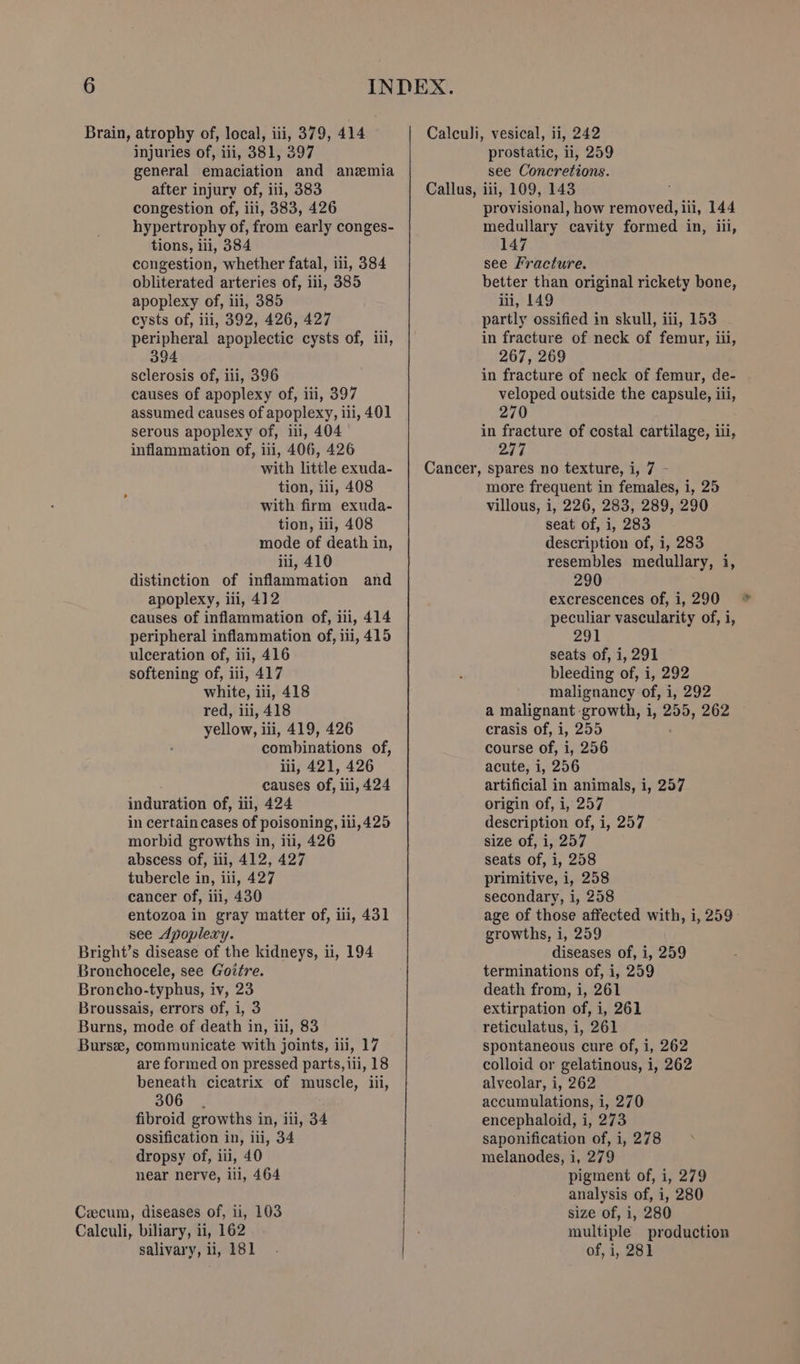 injuries of, iii, 381, 397 general emaciation and anemia after injury of, iii, 383 congestion of, iii, 383, 426 hypertrophy of, from early conges- tions, iii, 384 congestion, whether fatal, iii, 384 obliterated arteries of, iii, 385 apoplexy of, 111, 385 cysts of, iii, 392, 426, 427 peripheral apoplectic cysts of, iil, 394 sclerosis of, iii, 396 causes of apoplexy of, iii, 397 assumed causes of apoplexy, ili, 401 serous apoplexy of, ii, 404 inflammation of, ili, 406, 426 with little exuda- tion, ii, 408 with firm exuda- tion, iii, 408 mode of death in, iii, 410 distinction of inflammation and apoplexy, iii, 412 causes of inflammation of, ni, 414 peripheral inflammation of, iii, 415 ulceration of, iii, 416 softening of, iii, 417 white, iii, 418 red, iii, 418 yellow, iii, 419, 426 combinations of, iii, 421, 426 causes of, iii, 424 induration of, iii, 424 in certain cases of poisoning, 111,425 morbid growths in, iii, 426 abscess of, iii, 412, 427 tubercle in, iii, 427 cancer of, iii, 430 entozoa in gray matter of, ili, 431 see Apoplexy. Bright’s disease of the kidneys, ii, 194 Bronchocele, see Gottre. Broncho-typhus, iv, 23 Broussais, errors of, i, 3 Burns, mode of death in, iii, 83 Bursee, communicate with joints, iii, 17 are formed on pressed parts, iii, 18 beneath cicatrix of muscle, iii, 306 fibroid growths in, iii, 34 ossification in, ili, 34 dropsy of, iii, 40 near nerve, ili, 464 Cecum, diseases of, ii, 103 Calculi, biliary, ii, 162 salivary, li, 181 prostatic, ii, 259 see Concretions. provisional, how peared iii, 144 medullary cavity formed in, iii, 147 see Fracture. better than original rickety bone, iii, 149 partly ossified in skull, iii, 153 in fracture of neck of femur, iii, 267, 269 in fracture of neck of femur, de- veloped outside the capsule, iii, 270 in fracture of costal cartilage, iii, 247 more frequent in females, i, 25 villous, i, 226, 283, 289, 290 seat of, i, 283 description of, i, 283 resembles medullary, i, 290 excrescences of, 1,290 * peculiar vascularity of, i, 291 seats of, i, 291 bleeding of, i, 292 malignancy of, i, 292 a malignant growth, 1, 255, 262 crasis of, i, 255 course of, i, 256 acute, i, 256 artificial in animals, i, 257 origin of, i, 257 description of, i, 257 size of, i, 257 seats of, i, 258 primitive, i, 258 secondary, i, 258 age of those affected with, i, 259 growths, i, 259 diseases of, i, 259 terminations of, i, 259 death from, i, 261 extirpation of, i, 261 reticulatus, i, 261 spontaneous cure of, i, 262 colloid or gelatinous, i, 262 alveolar, i, 262 accumulations, i, 270 encephaloid, i, 273 saponification of, i, 278 melanodes, i, 279 pigment of, i, 279 analysis of, i, 280 size of, i, 280 multiple production of, i, 281