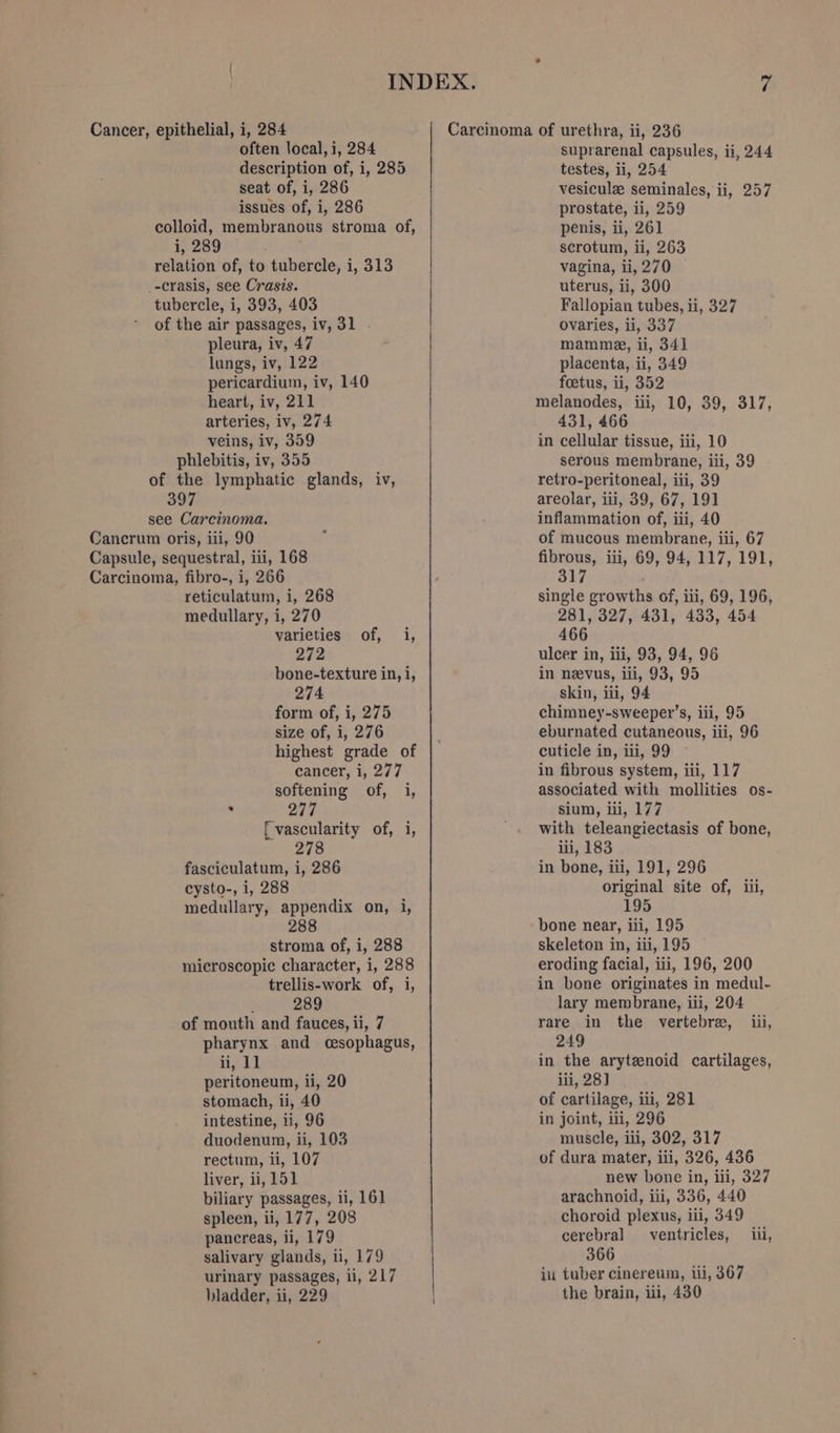 seat of, i, 286 issues of, i, 286 i, 289 relation of, to tubercle, i, 313 _-crasis, see Crasis. tubercle, i, 393, 403 of the air passages, iv, 31 pleura, iv, 47 lungs, iv, 122 pericardium, iv, 140 heart, iv, 211 arteries, iv, 274 veins, iv, 359 phlebitis, iv, 355 testes, li, 254 vesiculz seminales, ii, 257 prostate, ii, 259 penis, ii, 261 scrotum, ii, 263 vagina, ii, 270 uterus, ii, 300 Fallopian tubes, ii, 327 Ovaries, li, 337 mamme, ii, 341 placenta, ii, 349 foetus, ii, 352 melanodes, iii, 10, 39, 317, 431, 466 in cellular tissue, iii, 10 serous membrane, iii, 39 of the lymphatic glands, iv, retro-peritoneal, iii, 39 397 areolar, ili, 39, 67, 191 see Carcinoma. inflammation of, iii, 40 Cancrum oris, iii, 90 ‘ of mucous membrane, iii, 67 Capsule, sequestral, iii, 168 fibrous, iii, 69, 94, 117, 191, Carcinoma, fibro-, i, 266 317 . reticulatum, i, 268 medullary, i, 270 varieties of, i, 272 bone-texture in, i, 274 form of, i, 275 size of, i, 276 highest grade of cancer, i, 277 softening of, i, . 277 f vascularity of, i, 278 fasciculatum, i, 286 cysto-, 1, 288 medullary, appendix on, i, 288 stroma of, i, 288 microscopic character, i, 288 trellis-work of, i, &gt; 289 of mouth and fauces, ii, 7 pharynx and cesophagus, ii, 11 peritoneum, ii, 20 stomach, ii, 40 intestine, ii, 96 duodenum, ii, 103 rectum, ii, 107 liver, ii, 151 biliary passages, ii, 161 spleen, ii, 177, 208 pancreas, ii, 179 salivary glands, ii, 179 urinary passages, li, 217 bladder, ii, 229 single growths of, iii, 69, 196, 281, 327, 431, 433, 454 466 ulcer in, iii, 93, 94, 96 in nevus, iii, 93, 95 skin, iii, 94 chimney-sweeper’s, iii, 95 eburnated cutaneous, iii, 96 cuticle in, iii, 99 ~ in fibrous system, iii, 117 associated with mollities os- sium, iii, 177 with teleangiectasis of bone, iii, 183 in bone, iii, 191, 296 original site of, iii, 195 bone near, iii, 195 skeleton in, iii, 195 eroding facial, iii, 196, 200 in bone originates in medul- lary membrane, ili, 204 rare in the vertebre, iii, 249 in the arytenoid cartilages, iii, 28] of cartilage, ili, 281 in joint, iii, 296 muscle, iii, 302, 317 of dura mater, iii, 326, 436 new bone in, iii, 327 arachnoid, iii, 336, 440 choroid plexus, iil, 349 cerebral ventricles, iii, 366 iu tuber cinereum, iii, 367 the brain, iii, 430