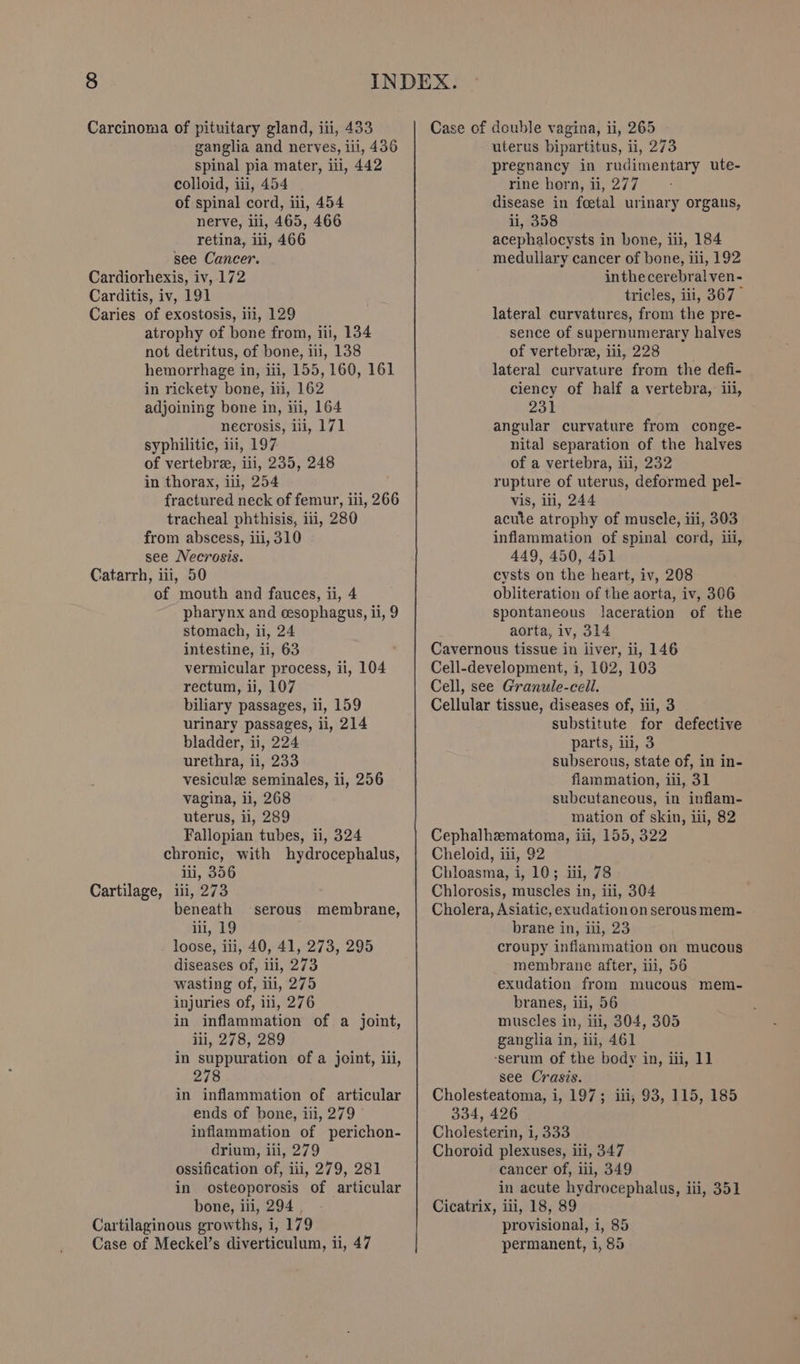 ganglia and nerves, iii, 436 spinal pia mater, iti, 442 colloid, iii, 454 of spinal cord, iii, 454 nerve, ili, 465, 466 retina, ili, 466 see Cancer. Cardiorhexis, iv, 172 Carditis, iv, 191 Caries of exostosis, iii, 129 atrophy of bone from, iii, 134 not detritus, of bone, ii, 138 hemorrhage in, iii, 155, 160, 161 in rickety bone, iii, 162 adjoining bone in, tii, 164 necrosis, iii, 171 syphilitic, iii, 197 of vertebre, li, 235, 248 in thorax, iii, 254 fractured neck of femur, iii, 266 tracheal phthisis, iii, 280 from abscess, iii, 310 see Necrosis. Catarrh, iii, 50 of mouth and fauces, ii, 4 pharynx and esophagus, ii, 9 stomach, ii, 24 intestine, ii, 63 vermicular process, ii, 104 rectum, ii, 107 biliary passages, 11, 159 urinary passages, ii, 214 bladder, ii, 224 urethra, ii, 233 vesiculze seminales, ii, 256 vagina, ii, 268 uterus, ii, 289 Fallopian tubes, 1, 324 chronic, with hydrocephalus, iii, 356 Cartilage, ili, 273 beneath iii, 19 loose, iii, 40, 41, 273, 295 diseases of, iii, 273 wasting of, iii, 275 injuries of, ili, 276 in inflammation of a joint, iii, 278, 289 in suppuration of a joint, iii, 278 in inflammation of articular ends of bone, iii, 279 inflammation of perichon- drium, iii, 279 ossification of, iii, 279, 281 in osteoporosis of articular bone, iii, 294 | Cartilaginous growths, i, 179 Case of Meckel’s diverticulum, ii, 47 ‘serous membrane, uterus bipartitus, ii, 273 pregnancy in rudimentary ute- rine horn, ii, 277 disease in feetal urinary organs, ii, 358 acephalocysts in bone, iii, 184 medullary cancer of bone, iti, 192 inthecerebralven- tricles, ili, 367° lateral curvatures, from the pre- sence of supernumerary halves of vertebre, iii, 228 lateral curvature from the defi- ciency of half a vertebra, iii, 231 angular curvature from conge- nital separation of the halves of a vertebra, iii, 232 rupture of uterus, deformed pel- vis, iti, 244 acute atrophy of musele, iii, 303 inflammation of spinal cord, ii, 449, 450, 451 cysts on the heart, iv, 208 obliteration of the aorta, iv, 306 spontaneous laceration of the aorta, iv, 314 Cavernous tissue in liver, ii, 146 Cell-development, 2, 102, 103 Cell, see Granule-cell. Cellular tissue, diseases of, iii, 3 substitute for defective parts, iil, 3 subserous, state of, in in- flammation, iii, 31 subcutaneous, in inflam- mation of skin, iii, 82 Cephalhzematoma, iii, 155, 322 Cheloid, iii, 92 Chloasma, i, 10; iii, 78 Chlorosis, muscles in, ili, 304 Cholera, Asiatic, exudation on serous mem- brane in, iii, 23 croupy inflammation on mucous membrane after, iii, 56 exudation from mucous mem- branes, iii, 56 muscles in, iti, 304, 305 ganglia in, ii, 461 ‘serum of the body in, iii, 11 see Crasis. Cholesteatoma, i, 197; iii, 93, 115, 185 334, 426 Cholesterin, i, 333 Choroid plexuses, iii, 347 cancer of, iii, 349 in acute hydrocephalus, iii, 351 Cicatrix, iii, 18, 89 provisional, i, 85 permanent, i, 85