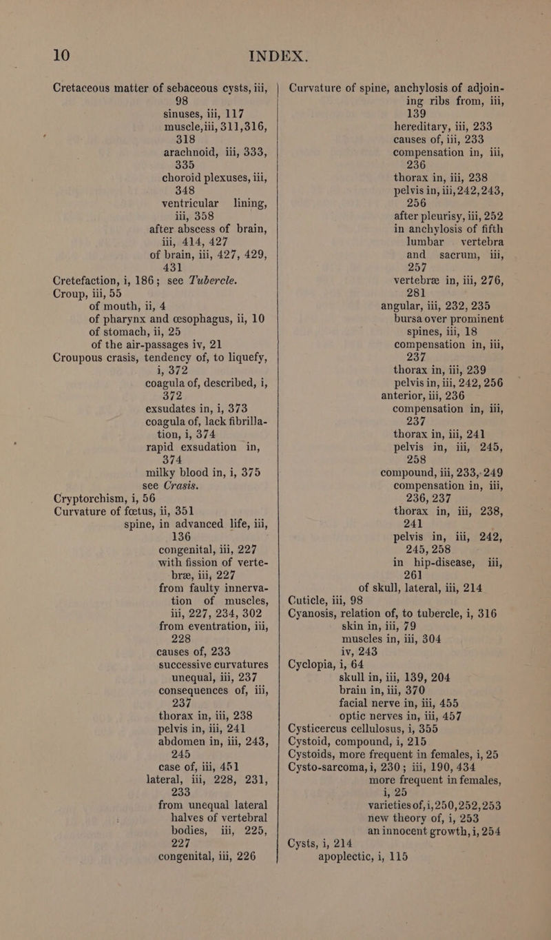 Cretaceous matter of sebaceous cysts, iii, 98 sinuses, iii, 117 muscle, iii, 311,316, 318 arachnoid, iii, 333, 335 choroid plexuses, iil, 348 ventricular _ lining, ili, 358 after abscess of brain, iii, 414, 427 of brain, iii, 427, 429, 431 Cretefaction, i, 186; see Tubercle. Croup, iii, 55 of mouth, 11, 4 of pharynx and cesophagus, ii, 10 of stomach, ii, 25 of the air-passages iv, 21 Croupous crasis, tendency of, to liquefy, bitve coagula of, described, i, 372 exsudates in, i, 373 coagula of, lack fibrilla- tion, i, 374 rapid exsudation in, 374 milky blood in, i, 375 see Crasis. Cryptorchism, i, 56 Curvature of foetus, ii, 351 spine, in advanced life, iii, 136 congenital, iii, 227 with fission of verte- bree, iii, 227 from faulty innerva- tion of muscles, ili, 227, 234, 302 from eventration, iii, 228 causes of, 233 successive curvatures unequal, iii, 237 consequences of, ii, 237 thorax in, iii, 238 pelvis in, iii, 241 abdomen in, iii, 243, 245 case of, ili, 461 lateral, iii, 228, 231, 233 from unequal lateral halves of vertebral bodies, iii, 225, 227 Curvature of spine, anchylosis of adjoin- ing ribs from, iii, 139 hereditary, iii, 233 causes of, ili, 233 compensation in, iil, 236 thorax in, iii, 238 pelvis in, iii, 242,243, 256 after pleurisy, iii, 252 in anchylosis of fifth lumbar _ vertebra and sacrum, iii, 257 vertebra in, iii, 276, 281 angular, iil, 232, 235 bursa over prominent spines, ili, 18 compensation in, iil, 237 thorax in, iii, 239 pelvis in, iii, 242, 256 anterior, iii, 236 compensation in, iii, 237 thorax in, iii, 241 pelvis in, iii, 245, 258 compound, ili, 233,-249 compensation in, iii, 236, 237 thorax in, iii, 238, 241 pelvis in, iii, 242, 245, 258 in hip-disease, _ iii, 261 of skull, lateral, iii, 214 Cuticle, iii, 98 Cyanosis, relation of, to tubercle, i, 316 skin in, iii, 79 muscles in, iii, 304 iv, 243 Cyclopia, i, 64 skull in, iii, 139, 204 brain in, iii, 370 facial nerve in, iii, 455 optic nerves in, iii, 457 Cysticercus cellulosus, i, 355 Cystoid, compound, i, 215 Cystoids, more frequent in females, i, 25 Cysto-sarcoma, i, 230; iii, 190, 434 more frequent in females, i, 25 varieties of, i, 250,252,253 new theory of, i, 253 an innocent growth, i, 254 Cysts, i, 214