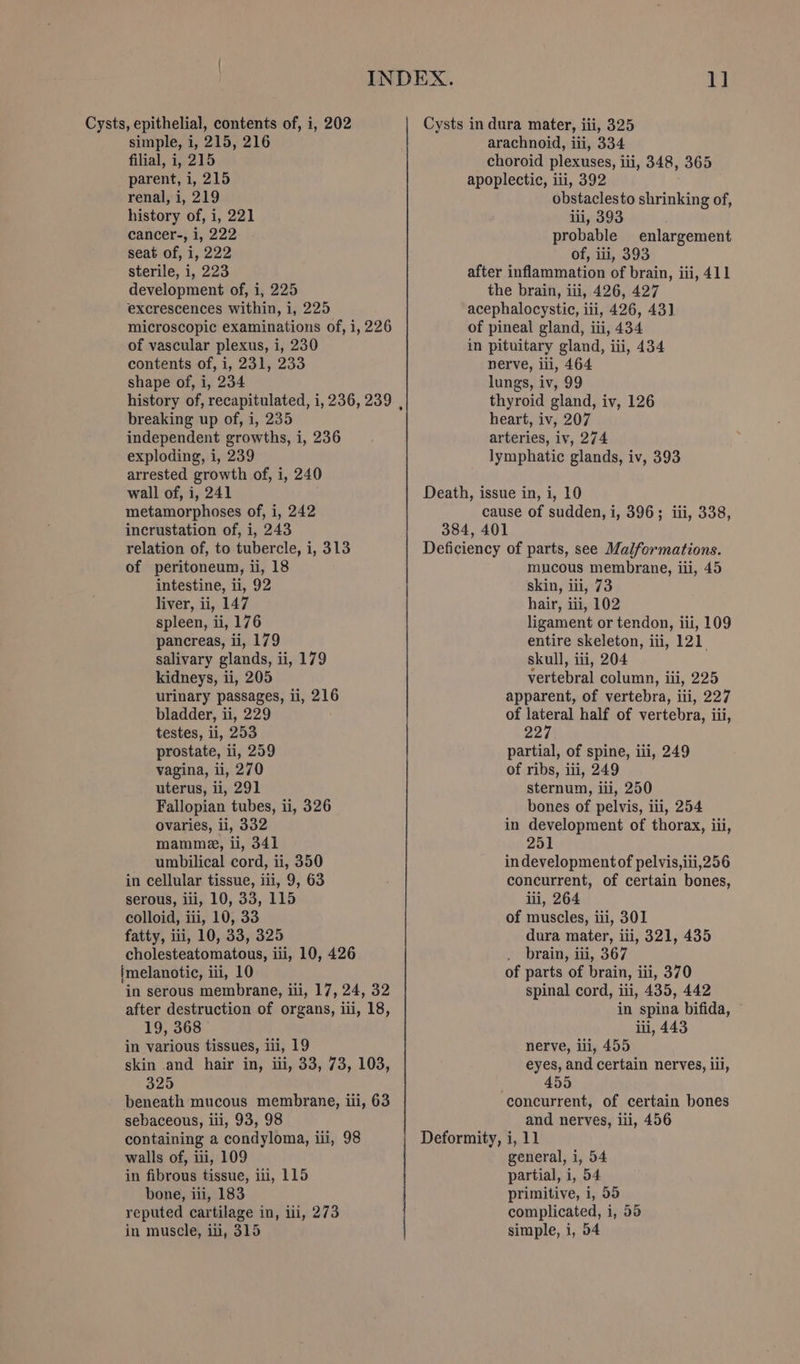 filial, i, 215 parent, i, 215 renal, i, 219 history of, i, 221 cancer-, i, 222 seat of, i, 222 sterile, i, 223 development of, i, 225 excrescences within, i, 225 microscopic examinations of, i, 226 of vascular plexus, i, 230 contents of, i, 231, 233 shape of, i, 234 history of, recapitulated, i, 236, 239 , breaking up of, i, 235 independent growths, i, 236 exploding, i, 239 arrested growth of, i, 240 1] choroid plexuses, iii, 348, 365 apoplectic, iii, 392 . obstaclesto shrinking of, ili, 393 probable enlargement of, ii, 393 after inflammation of brain, iii, 411 the brain, iii, 426, 427 acephalocystic, iii, 426, 43] of pineal gland, iii, 434 in pituitary gland, iii, 434 nerve, iii, 464 lungs, iv, 99 thyroid gland, iv, 126 heart, iv, 207 arteries, iv, 274 lymphatic glands, iv, 393 wall of, i, 241 metamorphoses of, i, 242 incrustation of, i, 243 relation of, to tubercle, i, 313 Death, issue in, i, 10 cause of sudden, i, 396; iii, 338, 384, 401 Deficiency of parts, see Malformations. of peritoneum, ii, 18 intestine, ii, 92 liver, ii, 147 spleen, ii, 176 pancreas, ii, 179 salivary glands, ii, 179 kidneys, ii, 205 urinary passages, ii, 216 bladder, ii, 229 testes, ii, 253 prostate, ii, 259 vagina, ii, 270 uterus, ii, 291 Fallopian tubes, ii, 326 ovaries, li, 332 mamme, ii, 341 umbilical cord, ii, 350 in cellular tissue, iii, 9, 63 serous, ili, 10, 33, 115 colloid, iii, 10, 33 fatty, iii, 10, 33, 325 cholesteatomatous, iii, 10, 426 {melanotic, iii, 10 in serous membrane, iii, 17, 24, 32 after destruction of organs, iii, 18, 19, 368 in various tissues, iii, 19 skin and hair in, iii, 33, 73, 103, 325 beneath mucous membrane, iii, 63 sebaceous, iii, 93, 98 containing a condyloma, iii, 98 walls of, iii, 109 in fibrous tissue, iii, 115 bone, iii, 183 reputed cartilage in, iii, 273 in muscle, iii, 315 mucous membrane, iii, 45 skin, iii, 73 hair, iii, 102 ligament or tendon, iii, 109 entire skeleton, iii, 121. skull, iii, 204 vertebral column, iii, 225 apparent, of vertebra, iii, 227 of lateral half of vertebra, iii, 227 partial, of spine, iii, 249 of ribs, iii, 249 sternum, iii, 250 bones of pelvis, iii, 254 in development of thorax, iii, 251 indevelopmentof pelvis,iii,256 concurrent, of certain bones, lii, 264 of muscles, iii, 301 dura mater, iti, 321, 435 _ brain, iii, 367 of parts of brain, iii, 370 spinal cord, iii, 435, 442 in spina bifida, ~ iii, 443 nerve, ili, 455 eyes, and certain nerves, il, . 455 concurrent, of certain bones and nerves, iii, 456 general, i, 54 partial, i, 54 primitive, i, 55 complicated, i, 55 simple, i, 54