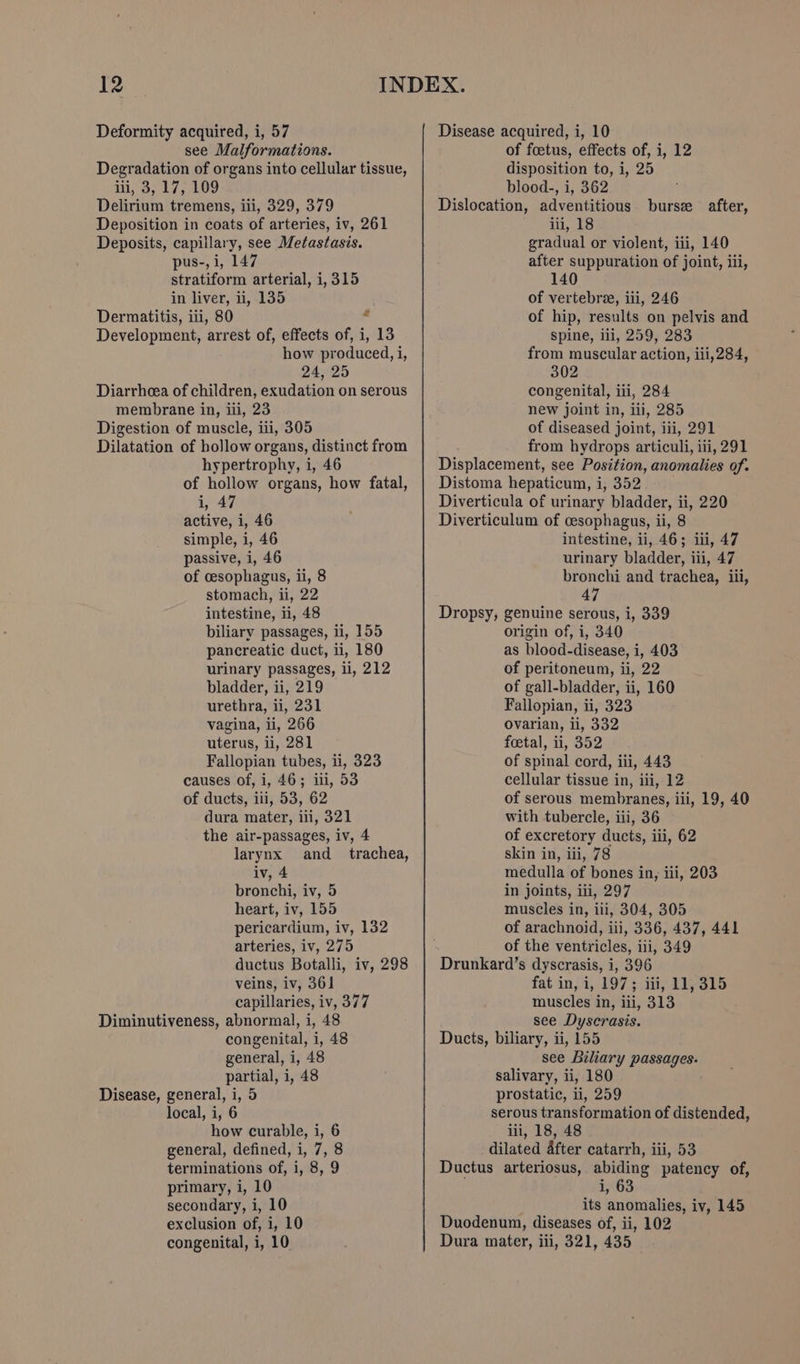 Deformity acquired, i, 57 see Malformations. Degradation of organs into cellular tissue, 1i,°3,.17, 409 Delirium tremens, iii, 329, 379 pus-, i, 147 stratiform arterial, i, 315 in liver, ii, 135 Dermatitis, iii, 80 ‘ Development, arrest of, effects of, i, 13 how produced, i, 24, 25 Diarrhcea of children, exudation on serous membrane in, iii, 23 Digestion of muscle, iii, 305 Dilatation of hollow organs, distinct from hypertrophy, i, 46 of hollow organs, how fatal, i, 47 active, i, 46 simple, i, 46 passive, i, 46 of cesophagus, ii, 8 stomach, ii, 22 intestine, i, 48 biliary passages, ii, 155 pancreatic duct, ii, 180 urinary passages, ii, 212 bladder, ii, 219 urethra, li, 231 vagina, ii, 266 uterus, li, 281 Fallopian tubes, ii, 323 causes of, i, 46; ili, 53 of ducts, iii, 53, 62 dura mater, ili, 321 the air-passages, iv, 4 larynx and_ trachea, iv, 4 bronchi, iv, 5 heart, iv, 155 pericardium, iv, 132 arteries, iv, 275 ductus Botalli, iv, 298 capillaries, iv, 377 Diminutiveness, abnormal, i, 48 congenital, i, 48 general, i, 48 partial, i, 48 Disease, general, i, 5 local, i, 6 how curable, i, 6 general, defined, i, 7, 8 terminations of, i, 8, 9 primary, i, 10 secondary, i, 10 exclusion of, i, 10 congenital, i, 10 Disease acquired, i, 10 of foetus, effects of, i, 12 disposition to, i, 25 blood-, i, 362 Dislocation, adventitious after suppuration of joint, iii, 140 of vertebra, iii, 246 of hip, results on pelvis and spine, iii, 259, 283 from muscular action, iii, 284, 302 congenital, iti, 284 new joint in, iii, 285 of diseased joint, iii, 291 from hydrops articuli, iii, 291 Displacement, see Position, anomalies of. Distoma hepaticum, i, 352. Diverticula of urinary bladder, ii, 220 Diverticulum of cesophagus, ii, 8 intestine, ii, 46; iii, 47 urinary bladder, iii, 47 bronchi and trachea, iii, 47 Dropsy, genuine serous, i, 339 origin of, i, 340 as blood-disease, i, 403 of peritoneum, ii, 22 of gall-bladder, ii, 160 Fallopian, ii, 323 ovarian, ii, 332 feetal, ii, 352 of spinal cord, iii, 443 cellular tissue in, iii, 12 of serous membranes, iii, 19, 40 with tubercle, iii, 36 of excretory ducts, iii, 62 skin in, iii, 78 medulla of bones in, iii, 203 in joints, iii, 297 muscles in, ili, 304, 305 of arachnoid, iii, 336, 437, 441 of the ventricles, iii, 349 Drunkard’s dyscrasis, i, 396 muscles in, iii, 313 see Dyscrasis. Ducts, biliary, ii, 155 see Biliary passages. salivary, ii, 180 prostatic, ii, 259 serous transformation of distended, iii, 18, 48 dilated after catarrh, iii, 53 Ductus arteriosus, abiding patency of, i, 63 its anomalies, iv, 145 Duodenum, diseases of, ii, 102 Dura mater, iii, 321, 435 burs after,