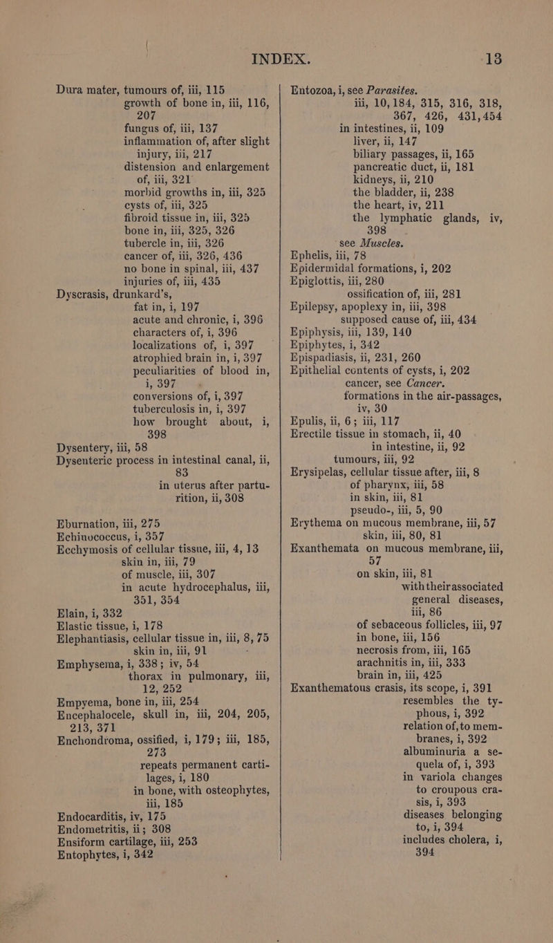 growth of bone in, ili, 116, 207 fungus of, iii, 137 inflammation of, after slight injury, iii, 217 distension and enlargement of, iti, 321 morbid growths in, ili, 325 cysts of, ili, 325 fibroid tissue in, iii, 325 bone in, iii, 325, 326 tubercle in, iti, 326 cancer of, iii, 326, 436 no bone in spinal, iii, 437 injuries of, ii, 435 Dyscrasis, drunkard’s, fat in, i, 197 acute and chronic, i, 396 characters of, i, 396 localizations of, i, 397 atrophied brain in, i, 397 peculiarities of blood in, i, 397 conversions of, i, 397 tuberculosis in, i, 397 how brought about, i, 398 Dysentery, iti, 58 Dysenteric process in intestinal canal, ii, 83 in uterus after partu- rition, ii, 308 Eburnation, iii, 275 Echinvcoccus, i, 357 Ecchymosis of cellular tissue, ili, 4, 13 skin in, iii, 79 of muscle, iii, 307 in acute hydrocephalus, iii, 351, 354 Elain, i, 332 Elastic tissue, i, 178 Elephantiasis, cellular tissue in, ili, 8, 75 skin in, ili, 91 Emphysema, i, 338; iv, 54 thorax in pulmonary, iii, 12, 252 Empyema, bone in, ili, 254 Encephalocele, skull in, ii, 204, 205, 213, 371 Enchondroma, ossified, i, 179; iii, 185, 273 repeats permanent carti- lages, i, 180 in bone, with osteophytes, iii, 185 Endocarditis, iv, 175 Endometritis, ii; 308 Ensiform cartilage, iii, 253 Entophytes, i, 342 iii, 10,184, 315, 316, 318, 367, 426, 431,454 in intestines, ii, 109 liver, ii, 147 biliary passages, ii, 165 pancreatic duct, ii, 181 kidneys, ii, 210 the bladder, ii, 238 the heart, iv, 211 the lymphatic glands, iv, 398 see Muscles. Ephelis, iii, 78 Epidermidal formations, i, 202 Epiglottis, iii, 280 ossification of, iii, 281 Epilepsy, apoplexy in, iii, 398 supposed cause of, iii, 434 Epiphysis, iii, 139, 140 Epiphytes, i, 342 Epispadiasis, ii, 231, 260 Epithelial contents of cysts, i, 202 cancer, see Cancer. formations in the air-passages, iv, 30 Epulis, ii, 6; iii, 117 Erectile tissue in stomach, ii, 40 in intestine, ii, 92 tumours, ili, 92 Erysipelas, cellular tissue after, iii, 8 of pharynx, ili, 58 in skin, iii, 81 pseudo-, iii, 5, 90 Erythema on mucous membrane, iii, 57 skin, iii, 80, 81 Exanthemata on mucous membrane, iii, 57 on skin, ili, 81 with theirassociated general diseases, iii, 86 of sebaceous follicles, iii, 97 in bone, iii, 156 necrosis from, iii, 165 arachnitis in, iii, 333 brain in, iii, 425 Exanthematous crasis, its scope, i, 391 resembles the ty- phous, i, 392 relation of,to mem- branes, i, 392 albuminuria a se- quela of, i, 393 in variola changes to croupous cra- sis, 1, 393 diseases belonging to, i, 394 includes cholera, i, 394