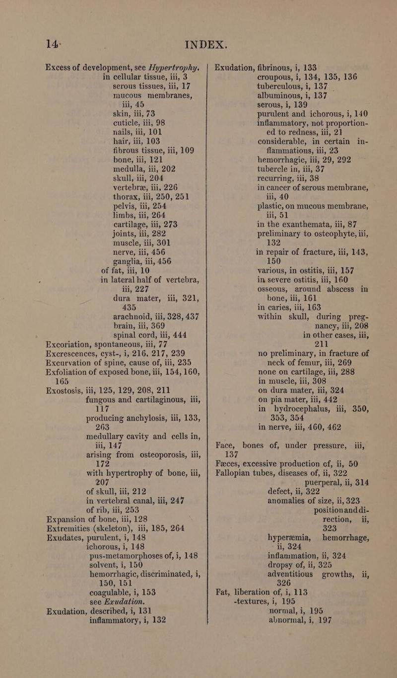 serous tissues, iii, 17 mucous membranes, iii, 45 skin, iii, 73 cuticle, iii, 98 nails, iii, 101 hair, iii, 103 fibrous tissue, ili, 109 bone, iii, 121 medulla, iii, 202 skull, iii, 204 vertebree, iii, 226 thorax, iii, 250, 251 pelvis, ili, 254 limbs, iii, 264 cartilage, iii, 273 joints, ili, 282 muscle, iii, 301 nerve, iii, 456 ganglia, ili, 456 of fat, iii, 10 in lateral half of vertebra, iii, 227 dura mater, iii, 321, 435 arachnoid, iii, 328, 437 brain, iii, 369 spinal cord, iii, 444 tuberculous, i, 137 | albuminous, i, 137 serous, i, 139 purulent and ichorous, i, 140 inflammatory, not proportion- ed to redness, iii, 21] considerable, in certain in- flammations, iii, 23 hemorrhagic, iii, 29, 292 tubercle in, iii, 37 recurring, iii, 38 in cancer of serous membrane, iii, 40 plastic, on mucous membrane, iii, 51 in the exanthemata, iii, 87 preliminary to osteophyte, iii, 132 in repair of fracture, iii, 143, 150 various, in ostitis, iii, 157 in severe ostitis, iii, 160 osseous, around abscess in bone, iii, 161 in caries, iii, 163 within skull, during preg- nancy, iil, 208 in other cases, iii, Excoriation, spontaneous, iii, 77 PAN | Excrescences, cyst-, i, 216, 217, 239 no preliminary, in fracture of Excurvation of spine, cause of, iii, 235 neck of femur, iii, 269 Exfoliation of exposed bone, iii, 154, 160, none on cartilage, iii, 288 165 in muscle, iii, 308 Exostosis, ili, 125, 129, 208, 211 on dura mater, iii, 324 fungous and cartilaginous, iii, 117 producing anchylosis, iii, 133, 263 on pia mater, iii, 442 in hydrocephalus, iii, 350, 353, 354 in nerve, iii, 460, 462 medullary cavity and cells in, iii, 147 Face, bones of, under pressure, iii, arising from osteoporosis, iii, 137 172 Feeces, excessive production of, ii, 50 of skull, iii, 212 in vertebral canal, iii, 247 of rib, iii, 253 ichorous, i, 148 pus-metamorphoses of, i, 148 solvent, i, 150 hemorrhagic, discriminated, i, 150, 151 coagulable, i, 153 see Exudation. inflammatory, i, 132 puerperal, ii, 314 defect, i\322 —— anomalies of size, ii, 323 position and di- rection, _ ii, 323 hyperemia, hemorrhage, i, 324 inflammation, ii, 324 dropsy of, ii, 325 adventitious growths, ii, 326 Fat, liberation of, i, 113 -textures, i, 195 normal, i, 195 abnormal, i, 197