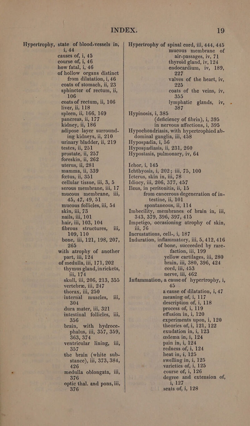 i, 44 causes of, i, 45 course of, i, 46 how fatal, i, 46 of hollow organs distinct from dilatation, i, 46 coats of stomach, ii, 23 sphincter of rectum, ii, 106 coats of rectum, ii, 106 liver, ii, 118 spleen, ii, 166, 169 pancreas, ii, 177 kidney, li, 186 adipose layer surround- ing kidneys, ii, 210 urinary bladder, ii, 219 testes, ii, 251 prostate, ii, 257 foreskin, ii, 262 uterus, li, 281 mamma, ii, 339 foetus, ii, 351 cellular tissue, iii, 3, 5 serous membrane, iii, 17 mucous membrane, iii, 45, 47, 49, 51 mucous follicles, iii, 54 skin, iii, 73 nails, iii, 101 hair, iii, 103, 104 fibrous structures, iii, 109, 110 bone, iii, 121, 198, 207, 265 with atrophy of another part, ii, 124 of medulla, iii, 171, 202 thymus gland, inrickets, ili, 174 skull, iii, 206, 213, 355 vertebra, ili, 247 thorax, iii, 250 internal muscles, iii, 304 dura mater, ili, 321 intestinal follicles, iii, 356 brain, with hydroce- phalus, iii, 357, 359, 363, 374 ventricular lining, ii, 357 the brain (white sub- stance), iii, 373, 384, 426 medulla oblongata, iii, 376 optic thal. and pons, iii, 376 mucous membrane of air-passages, iv, 71 thyroid gland, iv, 124 endocardium, iv, 189, eee valves. of the heart, iv, 225 coats of the veins, iv, 355 lymphatic glands, iv, 387 Hypinosis, i, 385 (deficiency of fibrin), i, 395 in nervous affections, i, 395 Hypochondriasis, with hypertrophied ab- dominal ganglia, iii, 458 Hypospadia, i, 56 Hypospadiasis, ii, 231, 260 Hypostasis, pulmonary, iv, 64 Ichor, i, 145 Ichthyosis, i, 202; iii, 75, 100 Icterus, skin in, iii, 78 Idiocy, iii, 206, 377, 457 Tleus, in peritonitis, ii, 15 from cancerous degeneration of in- testine, ii, 101 spontaneous, ii, 114 Imbecility, membranes of brain in, iii, 343, 379, 396, 397, 415 Impetigo, occasioning atrophy of skin, iii, 76 Incrustations, cell-, i, 187 Induration, inflammatory, iti, 5,412,416 of bone, succeeded by rare- faction, iii, 199 yellow cartilages, iii, 280 brain, ii, 380, 396, 424 cord, iii, 453 nerve, ili, 462 Inflammation, a causeof hypertrophy, i, a cause of dilatation, i, 47 meaning of, i, 117 description of, i, 118 process of, i, 119 effusion in, i, 120 experiments upon, i, 120 theories of, i, 121, 122 exudation in, i, 123 cedema in, i, 124 pain in, i, 124 redness of, i, 124 heat in, i, 125 swelling in, i, 125 varieties of, i, 125 course of, i, 126 degree and extension of, i, 127 seats of, i, 128