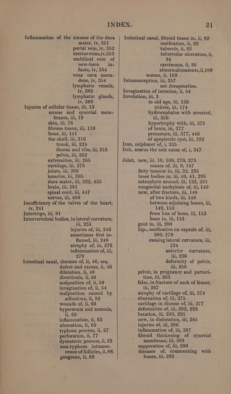 Inflammation of the sinuses of the dura mater, iv, 351 portal vein, iv, 352 uterine veins,iv,353 umbilical vein of new-born _in- fants, iv, 354 vena cava ascen- dens, iv, 354 lymphatic vessels, iv, 383 lymphatic glands, iv, 389 Injuries of cellular tissue, iii, 13 serous and synovial mem- branes, iii, 19 skin, iii, 76 fibrous tissue, iti, 110 bone, ili, 141 the skull, iii, 216 trunk, iii, 225 thorax and ribs, iii, 253 pelvis, iii, 262 — extremities, iii, 265 cartilage, iii, 276 joints, iii, 286 muscles, iii, 305 dura mater, iii, 322, 435 brain, iii, 381 spinal cord, iii, 447 nerves, iii, 460 insufficiency of the valves of the heart, iv, 241 Intertrigo, iii, 81 Intervertebral bodies, in lateral curvature, iii, 235 injuries of, iii, 246 sometimes first in- flamed, iii, 248 atrophy of, iii, 276 inflammation of, iii, Intestinal canal, diseases of, ii, 46, seq. defect and excess, ii, 46 dilatation, ii, 48 diverticula, ii, 48 malposition of, ii, 50 invagination of, ii, 54 malposition caused by adhesions, ii, 59 wounds of, ii, 60 hyperemia and anemia, ii, 62 inflammation, ii, 63 ulceration, ii, 65 typhous process, ii, 67 perforation, ii, 77 dysenteric process, ii, 83 non-typhous intumes- cence of follicles, ii, 88. gangrene, ii, 89 Intestinal canal, fibroid tissue in, ii, 92 ossification, ii, 92 tubercle, ii, 92 tubercular ulceration, ii, 94 carcinoma, li, 96 abnormalcontents, ii, 109 worms, ii, 109 Tntussusception, iii, 357 see Invagination. Invagination of intestine, ii, 54 Involution, iii, 3 in old age, iii, 136 rickets, iii, 174 hydrocephalus with arrested, ili, 356 hypertrophy with, iii, 375 of brain, iii, 377 premature, iii, 377, 446 of apoplectic cyst, iii, 392 Iron, sulphuret of, i, 335 Itch, acarus the sole cause of, i, 347 Joint, new, ili, 18, 109, 270, 273 causes of, iii, 9, 147 fatty tumour in, iii, 32, 295 loose bodies in, iii, 40, 41, 295 osteophyte around, iii, 132, 201 congenital anchylosis of, iii, 140 © new, after fracture, iii, 148 of two kinds, iii, 148 between adjoining bones, iii, 149, 153 from loss of bone, iti, 153 bone in, iii, 153 gout in, iii, 200 hip-, ossification on capsule of, iii, 200, 270 causing lateral curvature, iii, 234 anterior deformity of pelvis, ili, 256 pelvic, in pregnancy and parturi- tion, iii, 263 false, in fracture of neck of femur, iii, 267 atrophy of cartilage of, iii, 274 eburnation of, iii, 275 cartilage in disease of, iii, 277 deformities of, iii, 282, 293 luxation, iii, 283, 291 new, in dislocation, iii, 285 injuries of, iii, 286 inflammation of, iii, 287 fibroid thickening of synovial membrane, iii, 289 suppuration of, iii, 290 diseases of, commencing with bones, ili, 293 curvature,