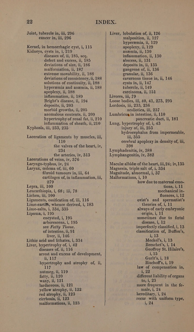 cancer in, iii, 296 Kernel, in hemorrhagic cyst, i, 115 Kidneys, cysts in, i, 219 diseases of, ii, 185, seq. defect and excess, ii, 185 deviations of size, ii, 186 malformation, ii, 187 extreme movability, ii, 188 deviations of consistency, ii, 188 solutions of continuity, ii, 188 hyperzemia and anemia, ii, 188 apoplexy, ii, 188 inflammation, ii, 189 Bright’s disease, ii, 194 deposits, ii, 203 morbid growths, ii, 205 anomalous contents, ii, 209 hypertrophy of renal fat, ii, 210 inflammation of sheath, ii, 210 Kyphosis, iii, 233, 235 Laceration of ligaments by muscles, iii, 110 the valves of the heart, iv, 234 the arteries, iv, 313 Lacerations of veins, iv, 376 Laryngo-typhus, iv, 24 Larynx, cedema of, iii, 60 fibroid tumours in, iii, 64 cartilages of, in inflammation, iil, 279 Lepra, iii, 100 Leuceethiopia, i, 68; iii, 78 Lichen, iii, 100 Ligaments, ossification of, iii, 116 Lime-eartlfs, whence derived, i, 183 Lime-salts, i, 334, 335 Lipoma, i, 195 encysted, i, 195 arborescens, i, 195 see Fatty Tissue. of intestine, ii, 91 liver, ii, 146 Lithic acid and lithates, i, 334 Liver, hypertrophy of, i, 42 diseases of, ii, 116 arrest and excess of development, i, ‘2? hypertrophy and atrophy of, ii, 117 nutmeg, ii, 119 fatty, ii, 120 waxy, ii, 121 lardaceous, ii, 121 yellow atrophy, ii, 122 red atrophy, ii, 123 cirrhosis, ii, 123 malformations, ii, 123 malposition, ii, 127 hyperemia, ii, 129 apoplexy, ii, 129 anemia, ii, 130 inflammation, ii, 130 abscess, li, 131 deposits in, ii, $35 gangrene of, ii, 136 granular, i, 136 cavernous tissue in, li, 146 cysts in, ii, 147 tubercle, ii, 149 carcinoma, ii, 151 Livores, iii, 79 Loose bodies, iii, 40, 41, 273, 295 Lordosis, iii, 233, 236 scoliotica, iii, 237 Lumbricug in intestine, ii, 110 pancreatic duct, ii, 181 Lung, hypertrophy of, i, 43 injury of, iii, 253 hydrocephalus from impermeable, iii, 355 cerebral apoplexy in density of, iii, 398 Lymphadenitis, iv, 388 Lymphangeoitis, iv, 382 Macule albide of the heart, iii, 24; iv,135 Magnesia, triple salt of, i, 334 Magnitude, abnormal, i, 37 Malformations, i, 10 how due to maternal emo- tions, i, 11 mechanical in- fluences, i, 12 ovist’s and spermatist’s theories of, i, 11 always of early embryonic origin, i, 11 sometimes due to fetal disease, i, 12 imperfectly classified, i, 13 classification of, Buffon’s, i, 13 Meckel’s, i, 13 Breschet’s, i, 14 Geoffroy St. Hilaire’s, 1,15 Gurlt’s, i, 18 Bischoff’s, i, 19 law of compensation in, i, 22 different liability of organs 40,1, 23 more frequent in the fe- male, i, 24 hereditary, i, 24 recur with uniform type, i, 24
