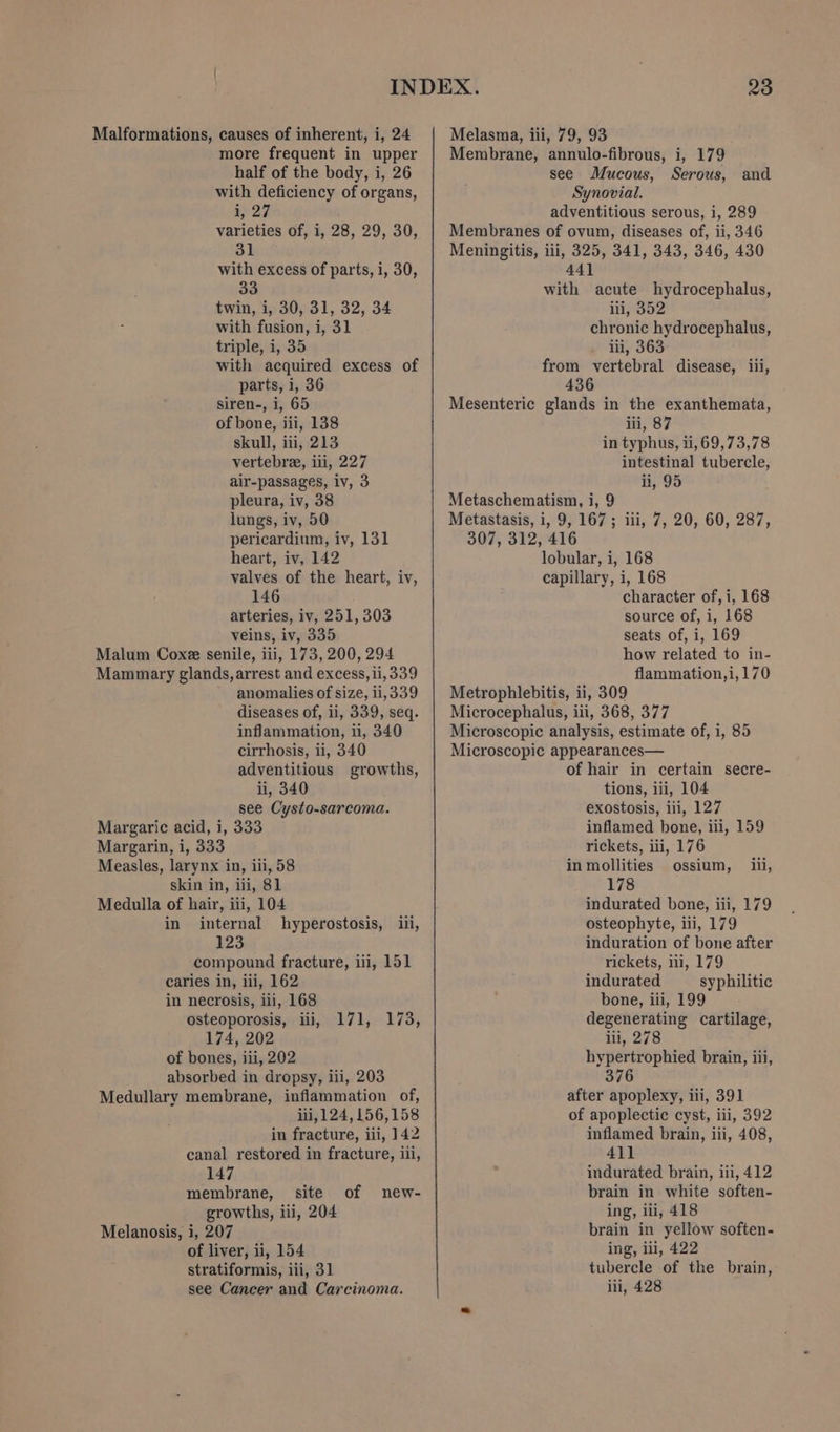more frequent in upper half of the body, i, 26 with deficiency of organs, i 27 varieties of, i, 28, 29, 30, 5k with excess of parts, i, 30, 33 twin, i, 30, 31, 32, 34 with fusion, i, 31 triple, i, 35 with acquired excess of parts, i, 36 siren-, i, 65 of bone, iii, 138 skull, iii, 213 vertebre, iii, 227 air-passages, iv, 3 pleura, iv, 38 lungs, iv, 50 pericardium, iv, 131 heart, iv, 142 valves of the heart, iv, 146 arteries, iv, 251,303 veins, iv, 335 Malum Coxe senile, iii, 173, 200, 294 Mammary glands, arrest and excess, ii, 339 anomalies of size, ii,339 diseases of, 11, 339, seq. inflammation, ii, 340 cirrhosis, ii, 340 adventitious growths, ii, 340 see Cysto-sarcoma. Margaric acid, i, 333 Margarin, i, 333 Measles, larynx in, iii, 58 skin in, ili, 81 Medulla of hair, iii, 104 in internal hyperostosis, iii, 123 compound fracture, ili, 151 caries in, iii, 162 in necrosis, iii, 168 osteoporosis, iii, 174, 202 of bones, iii, 202 absorbed in dropsy, iii, 203 Medullary membrane, inflammation of, ii, 124,156,158 in fracture, ili, 142 canal restored in fracture, ili, 147 membrane, site growths, ili, 204 Melanosis, i, 207 of liver, ii, 154 stratiformis, iii, 31 see Cancer and Carcinoma. 71173, of new- Membrane, annulo-fibrous, i, 179 see Mucous, Serous, and Synovial. adventitious serous, i, 289 Membranes of ovum, diseases of, ii, 346 Meningitis, ili, 325, 341, 343, 346, 430 441 with acute hydrocephalus, ii 352 chronic hydrocephalus, . li, 363 from vertebral disease, iii, 436 Mesenteric glands in the exanthemata, iii, 87 in typhus, ti, 69,73,78 intestinal tubercle, ii, 95 Metaschematism, i, 9 Metastasis, i, 9, 167; iii, 7, 20, 60, 287, 307, 312, 416 lobular, i, 168 capillary, i, 168 character of, i, 168 source of, i, 168 seats of, i, 169 how related to in- flammation,i,170 Metrophlebitis, ii, 309 Microcephalus, iii, 368, 377 Microscopic analysis, estimate of, i, 85 Microscopic appearances— of hair in certain secre- tions, iii, 104 exostosis, iii, 127 inflamed bone, iii, 159 rickets, iii, 176 in mollities ossium, ii, 178 indurated bone, iii, 179 osteophyte, iii, 179 induration of bone after rickets, iii, 179 indurated syphilitic bone, iii, 199 degenerating cartilage, lil, 278 hypertrophied brain, iii, 376 after apoplexy, ili, 391 of apoplectic cyst, iii, 392 inflamed brain, iii, 408, 411 indurated brain, iii, 412 brain in white soften- ing, ili, 418 brain in yellow soften- ing, ili, 422 tubercle of the brain, iii, 428