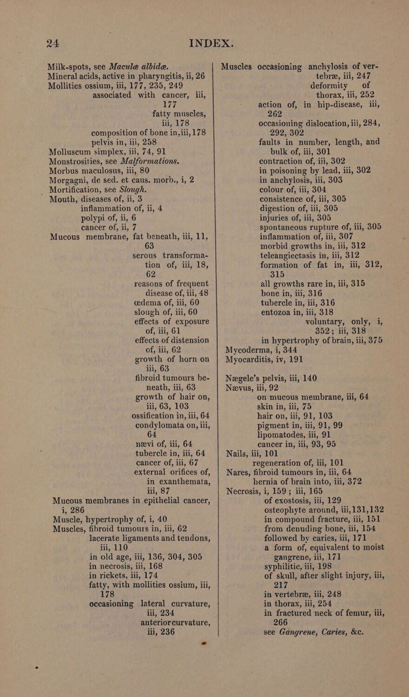 Milk-spots, see Macule albide. Mineral acids, active in pharyngitis, ii, 26 Mollities ossium, iii, 177, 235, 249 associated with cancer, iii, 177 fatty muscles, iii, 178 composition of bone in, iii, 178 pelvis in, ili, 258 Moliuscum simplex, iii, 74, 91 Monstrosities, see Malformations. Morbus maculosus, iii, 80 Morgagni, de sed. et caus. morb., i, 2 _ Mortification, see Slough. Mouth, diseases of, ii, 3 inflammation of, ii, 4 polypi of, ii, 6 cancer of, ii, 7 Mucous membrane, fat beneath, iii, 11, 63 serous transforma- tion of, iii, 18, 62 reasons of frequent disease of, iii, 48 cedema of, iii, 60 slough of, iti, 60 effects of exposure of, iii, 61 effects of distension of, iii, 62 growth of horn on iii, 63 fibroid tumours be- neath, iii, 63 growth of hair on, iii, 63, 103 ossification in, iii, 64 condylomata on, ili, 64 neevi of, iii, 64 tubercle in, ili, 64 cancer of, iii, 67 external orifices of, in exanthemata, iii, 87 Mucous membranes in epithelial cancer, i, 286 Muscle, hypertrophy of, i, 40 Muscles, fibroid tumours in, iii, 62 lacerate ligaments and tendons, iii, 110 in old age, iii, 136, 304, 305 in necrosis, ili, 168 in rickets, ili, 174 fatty, with mollities ossium, iii, 178 occasioning lateral curvature, iii, 234 anterior curvature, lii, 236 Muscles occasioning anchylosis of ver- tebree, iii, 247 deformity of thorax, iii, 252 action of, in hip-disease, ili, 262 occasioning dislocation, iii, 284, 292, 302 faults in number, length, and bulk of, iii, 301 contraction of, iii, 302 in poisoning by lead, iii, 302 in anchylosis, iii, 303 colour of, ili, 304 consistence of, iii, 305 digestion of, iii, 305 injuries of, iii, 305 spontaneous rupture of, ili, 305 inflammation of, iii, 307 morbid growths in, ili, 312 teleangiectasis in, ii, 312 formation of fat in, iii, 312, 315 all growths rare in, iii, 315 bone in, iii, 316 tubercle in, iii, 316 entozoa in, iii, 318 voluntary, only, i, 352; iii, 318 in hypertrophy of brain, iii, 375 Mycoderma, i, 344 Myocarditis, iv, 191 Negele’s pelvis, ili, 140 Neevus, iil, 92 on mucous membrane, iii, 64 skin in, iii, 75 hair on, iii, 91, 103 pigment in, iii, 91, 99 lipomatodes, iii, 91 cancer in, ili, 93, 95 Nails, iii, 101 regeneration of, iii, 101 Nares, fibroid tumours in, iii, 64 hernia of brain into, iii, 372 Necrosis, i, 159 ; iii, 165 of exostosis, iii, 129 osteophyte around, iii, 131,132 in compound fracture, ii, 151 from denuding bone, iii, 154 followed by caries, iii, 171 a form of, equivalent to moist gangrene, iii, 171 syphilitic, iii, 198 of skull, after slight injury, iii, 217 in vertebre, iii, 248 in thorax, iii, 254 in fractured neck of femur, iil, 266 see Gangrene, Caries, &amp;c.