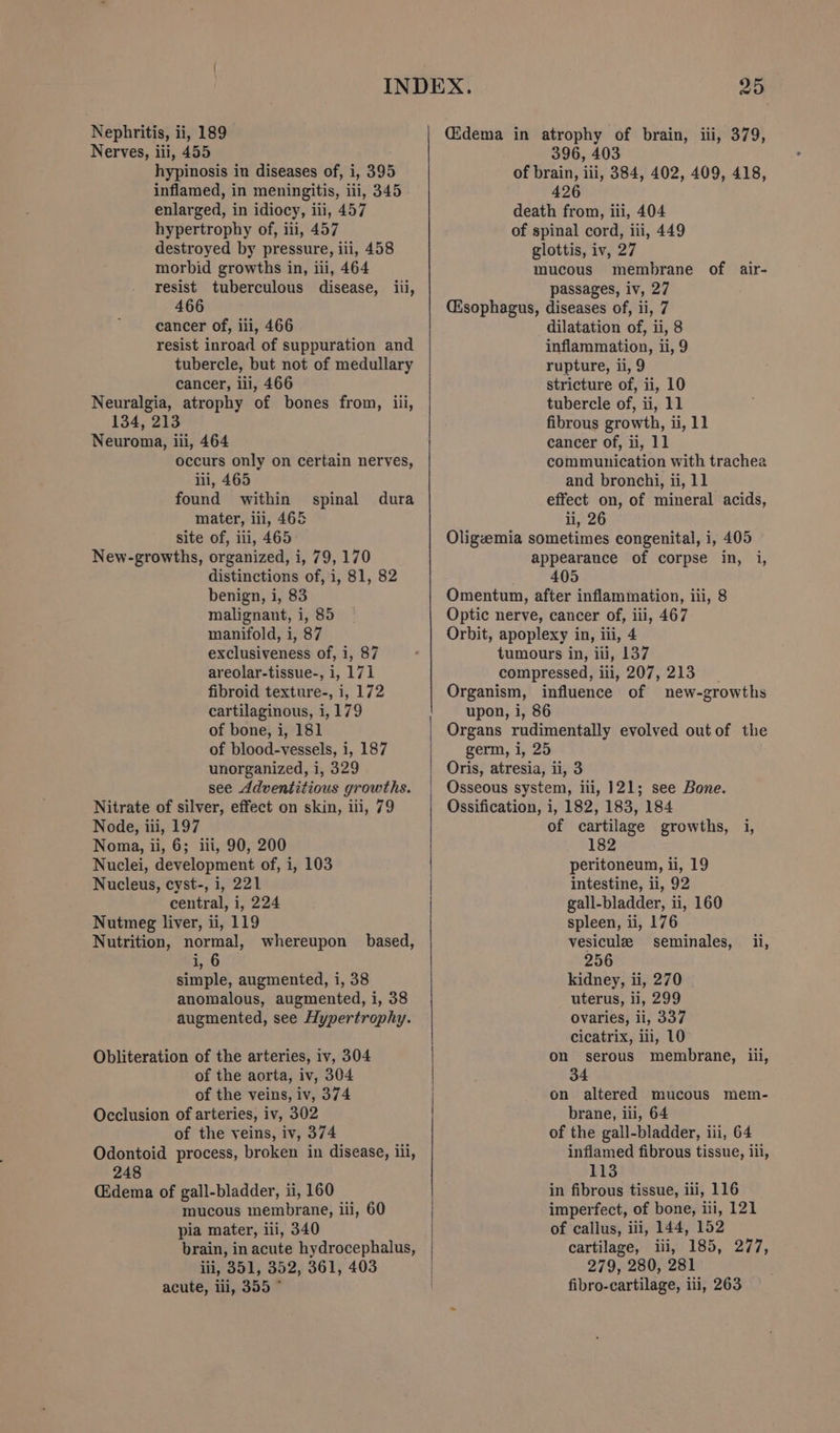 Nerves, iii, 455 hypinosis in diseases of, i, 395 inflamed, in meningitis, iii, 345 enlarged, in idiocy, iii, 457 hypertrophy of, iii, 457 destroyed by pressure, iii, 458 morbid growths in, iii, 464 466 cancer of, iii, 466 resist inroad of suppuration and tubercle, but not of medullary cancer, iii, 466 Neuralgia, atrophy of bones from, iii, 134, 213 Neuroma, iii, 464 occurs only on certain nerves, iii, 465 found within mater, iii, 465 site of, iii, 465 New-growths, organized, i, 79, 170 distinctions of, i, 81, 82 benign, i, 83 malignant, i, 85 manifold, i, 87 exclusiveness of, i, 87 areolar-tissue-, i, 171 fibroid texture-, i, 172 cartilaginous, i, 179 of bone, i, 181 of blood-vessels, i, 187 unorganized, i, 329 see Adventitious growths. Nitrate of silver, effect on skin, ili, 79 Node, iii, 197 Noma, ii, 6; iii, 90, 200 Nuclei, development of, i, 103 Nucleus, cyst-, i, 221 central, i, 224 Nutmeg liver, ii, 119 Nutrition, normal, whereupon based, i, 6 simple, augmented, i, 38 anomalous, augmented, i, 38 augmented, see Hypertrophy. spinal dura Obliteration of the arteries, iv, 304 of the aorta, iv, 304 of the veins, iv, 374 Occlusion of arteries, iv, 302 of the veins, iv, 374 Odontoid process, broken in disease, ili, 248 (Edema of gall-bladder, ii, 160 mucous membrane, iii, 60 pia mater, ii, 340 brain, in acute hydrocephalus, iii, 351, 352, 361, 403 acute, ili, 355 * 396, 403 of brain, iii, 384, 402, 409, 418, 426 death from, ili, 404 of spinal cord, iii, 449 glottis, iv, 27 mucous membrane of air- passages, iv, 27 (sophagus, diseases of, ii, 7 dilatation of, ii, 8 inflammation, ii, 9 rupture, ii, 9 stricture of, ii, 10 tubercle of, ii, 11 fibrous growth, ii, 11 cancer of, ii, 11 communication with trachea and bronchi, ii, 11 effect on, of mineral acids, ii, 26 Oligzemia sometimes congenital, i, 405 appearance of corpse in, i, 405 Omentum, after inflammation, iii, 8 Optic nerve, cancer of, iii, 467 Orbit, apoplexy in, iii, 4 tumours in, iii, 137 compressed, iii, 207, 213 __ Organism, influence of new-growths upon, i, 86 Organs rudimentally evolved outof the germ, i, 25 | Oris, atresia, ii, 3 | Osseous system, iii, 121; see Bone. Ossification, i, 182, 183, 184 of cartilage growths, i, 182 peritoneum, ii, 19 intestine, ii, 92 gall-bladder, ii, 160 spleen, ii, 176 vesiculz seminales, il, 256 kidney, ii, 270 uterus, ii, 299 ovaries, ii, 337 cicatrix, iii, 10 serous membrane, iii, 34 on altered mucous mem- | | on brane, iii, 64 of the gall-bladder, iii, 64 inflamed fibrous tissue, iil, 113 in fibrous tissue, iii, 116 imperfect, of bone, iii, 121 of callus, iii, 144, 152 cartilage, iii, 185, 277, 279, 280, 281 fibro-cartilage, iii, 263