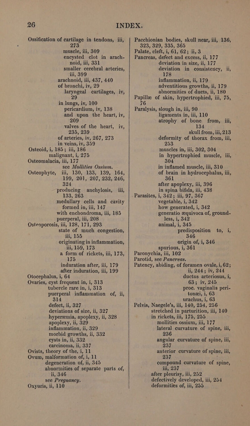 273 muscle, iii, 309 encysted clot in arach- noid, iii, 331 smailer cerebral arteries, lii, 399 arachnoid, iii, 437, 440 of bronchi, iv, 29 laryngeal cartilages, iv, 29 in lungs, iv, 100 pericardium, iv, 138 and upon the heart, iv, 209 valves of the heart, iv, 235, 239 of arteries, iv, 267, 273 in veins, iv, 359 Osteoid, i, 185; iii, 186 malignant, i, 275 Osteomalacia, iii, 177 see Mollities Ossium. Osteophyte, iii, 130, 133, 139, 164, 199, 201, 207, 232, 246, 324 producing anchylosis, _ iii, 133, 263 medullary cells and cavity formed in, iii, 147 with enchondroma, iii, 185 puerperal, iii, 208 Osteoporosis, iii, 128, 171, 293 state of much congestion, iii, 155 originating in inflammation, iii, 159, 173 a form of rickets, iii, 173, 175 induration after, iii, 179 after induration, iii, 199 Otocephalus, i, 64 Ovaries, cyst frequent in, i, 313 tubercle rare in, i, 313 puerperal inflammation of, ii, 314 defect, ii, 327 deviations of size, ii, 327 hyperemia, apoplexy, ii, 328 apoplexy, ii, 329 inflammation, ii, 329 morbid growths, i, 332 cysts in, i, 332 carcinoma, ii, 337 Ovists, theory of the, i, 11 Ovum, malformation of, i, 11 degeneration of, ii, 345 abnormities of separate parts of, ii, 346 see Pregnancy. Oxyuris, ii, 110 323, 329, 335, 365 Palate, cleft, i, 61, 62; ii, 3 Pancreas, defect and excess, ii, 177 deviation in size, ii, 177 deviation in consistericy, ui, 178 inflammation, ii, 179 adventitious growths, ii, 179 abnormities of ducts, ii, 180 Papille of skin, hypertrophied, iii, 75, 76 Paralysis, slough in, iii, 90 ligaments in, iii, 110 atrophy of bone from, iii, 134 skull from, iii, 213 deformity of thorax from, iii, 253 muscles in, ili, 302, 304 in hypertrophied muscle, iii, 304 in inflamed muscle, iii, 310 of brain in hydrocephalus, iii, 361 after apoplexy, iii, 396 in spina bifida, iii, 438 Parasites, i, 342; iii, 97, 367 vegetable, i, 342 how generated, i, 342 generatio zequivoca of, ground- less, i, 342 animal, i, 345 predisposition to, i, 346 origin of, i, 346 spurious, i, 361 Paronychia, iii, 102 Parotid, see Pancreas. Patency, abiding, of foramen ovale, i, 62; li, 244; iv, 244 ductus arteriosus, i, 63; iv, 245 proc. vaginalis peri- toni, i, 63 urachus, i, 63 Pelvis, Naegele’s, iii, 140, 254, 256 stretched in parturition, iii, 140 in rickets, ili, 175, 255 mollities ossium, ii, 177 lateral curvature of spine, ii, 236 angular curvature of spine, iii, 237 anterior curvature of spine, il, 237 compound curvature of spine, iii, 237 after pleurisy, ili, 252 defectively developed, iii, 254 deformities of, iii, 255
