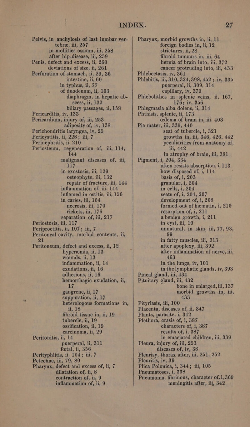 tebre, iii, 257 in mollities ossium, ili, 258 after hip-disease, iii, 259 Penis, defect and excess, ii, 260 deviations of size, ii, 261 Perforation of stomach, ii, 29, 36 intestine, ii, 60 in typhus, ii, 77 . of duodenum, ii, 103 diaphragm, in hepatic ab- scess, li, 132 biliary passages, 11, 158 Pericarditis, iv, 133 Pericardium, injury of, iii, 253 adiposity of, iv, 138 Perichondritis laryngea, iv, 25 Pericystitis, ii, 228; iii, 7 Perinephritis, ii, 210 Periosteum, regeneration of, iii, 114, 144 malignant diseases of, iii, 117 in exostosis, ii, 129 osteophyte, iii, 132 repair of fracture, iii, 144 inflammation of, iii, 144 inflamed in ostitis, iti, 156 in caries, iii, 164 necrosis, iii, 170 rickets, iii, 176 separation of, iii, 217 Periostosis, ili, 117 Periproctitis, ii, 107; iii, 7 Peritoneal cavity, morbid contents, ii, 21 Peritoneum, defect and excess, ii, 12 hyperemia, ii, 13 wounds, ii, 13 inflammation, ii, 14 exudations, ii, 16 adhesions, ii, 16 hemorrhagic exudation, ii, 17 gangrene, li, 17 suppuration, ii, 17 heterologous formations in, ii, 18 fibroid tissue in, ii, 19 tubercle, ii, 19 ossification, ii, 19 carcinoma, ii, 29 Peritonitis, ii, 14 puerperal, ii, 311 foetal, ii, 356 Perityphlitis, ii, 104; iii, 7 Petechia, iii, 79, 80 Pharynx, defect and excess of, ii, 7 dilatation of, ii, 8 contraction of, ii, 9 inflammation of, 1, 9 foreign bodies in, ii, 12 strictures, ii, 28 fibroid tumours in, iii, 64 hernia of brain into, iii, 372 cancer protruding into, iii, 433 Phlebectasis, iv, 361 Phlebitis, iii, 310, 324,398, 452; iv, 335 puerperal, ii, 309, 314 capillary, iv, 379 Phlebolithes in splenic veins, ii, 167, 176; iv, 356 Phlegmasia alba dolens, ii, 314 Phthisis, splenic, ii, 173 cedema of brain in, iii, 403 Pia mater, iii, 339, 440 seat of tubercle, i, 321 growths in, ill, 346, 426, 442 peculiarities from anatomy of, iii, 442 in atrophy of brain, iii, 381 Pigment, i, 204, 334 often resists absorption, i, 113 how disposed of, i, 114 basis of, i, 203 granular, i, 204 in cells, i, 204 seats of, i, 204, 207 development of, i, 208 formed out of hzmatin, i, 210 resorption of, i, 211 a benign growth, i, 211 in cyst, iii, 10 unnatural, in skin, iii, 77, 93, 99 in fatty muscles, iii, 313 after apoplexy, iii, 392 after inflammation of nerve, iii, 463 in the lungs, iv, 101 in the lymphatic glands, iv, 393 Pineal gland, iii, 434 Pituitary gland, iii, 432 bone in enlarged, iii, 137 morbid growths in, iii, 433 Pityriasis, 11, 100 Placenta, diseases of, ii, 347 Plants, parasite, i, 342 Plethora, crasis of, i, 387 characters of, i, 387 results of, i, 387 in emaciated children, iii, 339 Pleura, injury of, iii, 253 diseases of, iv, 38 Pleurisy, thorax after, iii, 251, 252 Pleuritis, iv, 39 Plica Polonica, i, 344; iii, 105 Pneumatoses, i, 338 Pneumonia, fibrinous, character of, i, 369 meningitis after, iil, 342