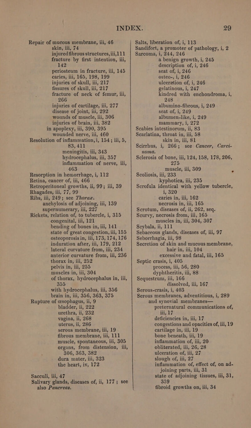 skin, iii, 74 injured fibrous structures, iii,111 fracture by first intention, iii, 142 periosteum in fracture, iii, 145 caries, iii, 165, 198, 199 injuries of skull, iii, 217 fissures of skull, iii, 217 fracture of neck of femur, iii, 266 injuries of cartilage, iii, 277 disease of joint, iii, 292 wounds of muscle, iii, 306 injuries of brain, ili, 382 in apoplexy, iii, 390, 395 wounded nerve, iii, 460 Resolution of inflammation, i, 154; iii, 5, 83,411 meningitis, iii, 343 hydrocephalus, iii, 357 inflammation of nerve, iii, 463 Resorption in hemorrhage, i, 112 Retina, cancer of, iii, 466 Retroperitoneal growths, ii, 99; iii, 39 Rhagades, iii, 77, 99 Ribs, iii, 249; see Thorax. anchylosis of adjoining, iii, 139 supernumerary, iii, 227 Rickets, relation of, to tubercle, i, 315 congenital, iii, 121 bending of bones in, ili, 141 state of great congestion, ili, 155 osteoporosis in, iii, 173, 174, 176 induration after, iii, 179, 212 ~ Jateral curvature from, iii, 234 anterior curvature from, iii, 236 thorax in, ili, 252 ; pelvis in, iii, 255 muscles in, iii, 304 of thorax, hydrocephalus in, iii, 355 with hydrocephalus, iii, 356 brain in, iii, 356, 363, 375 Rupture of cesophagus, ii, 9 bladder, ii, 222 urethra, ii, 232 vagina, li, 268 uterus, il, 286 serous membrane, iii, 19 fibrous membrane, iii, 111 muscle, spontaneous, iii, 305 organs, from distension, iii, 306, 363, 382 dura mater, iii, 323 the heart, iv, 172 Sacculi, iii, 47 Salivary glands, diseases of, ii, 177; see Sandifort, a promoter of pathology, i, 2 Sarcoma, i, 244, 246 a benign growth, i, 245 description of, i, 246 seat of, i, 246 osteo-, i, 246 ulceration of, i, 246 gelatinous, i, 247 kindred with enchondroma, i, 248 albumino-fibrous, i, 249 seat of, i, 249 albumen-like, i, 249 mammary, i, 272 Scabies intestinorum, ii, 83 Scarlatina, throat in, iii, 58 skin in, iii, 81 Scirrhus, i, 266; see Cancer, Carci- noma. Sclerosis of bone, iii, 124, 158, 178, 206, 275 muscle, iii, 309 Scoliosis, iii, 233 kyphotica, iii, 235 Scrofula identical with yellow tubercle, i, 320 caries in, iii, 162 necrosis in, iii, 165 ~ Scrotum, diseases of, ii, 262, seq. Scurvy, necrosis from, iii, 165 muscles in, iii, 304, 307 Scybala, ii, 111 Sebaceous glands, diseases of, iii, 97 Seborrhagia, iii, 98 Secretion of skin and mucous membrane, hair in, iii, 104 excessive and fatal, ili, 165 Septic crasis, i, 405 process, ili, 56, 280 dyphtheritis, iii, 88 Sequestrum, iii, 166 dissolved, iii, 167 Serous-crasis, i, 403 Serous membranes, adventitious, i, 289 and synovial membranes— preternatural communications of, iii, 17 deficiencies in, iii, 17 congestions and opacities of, iii, 19 cartilage in, ili, 19 bone beneath, iii, 19 inflammation of, iii, 20 obliterated, iii, 26, 28 ulceration of, iii, 27 slough of, iii, 27 inflammation of, effect of, on ad- joining parts, ili, 31 state of adjoining tissues, ili, 31, 339