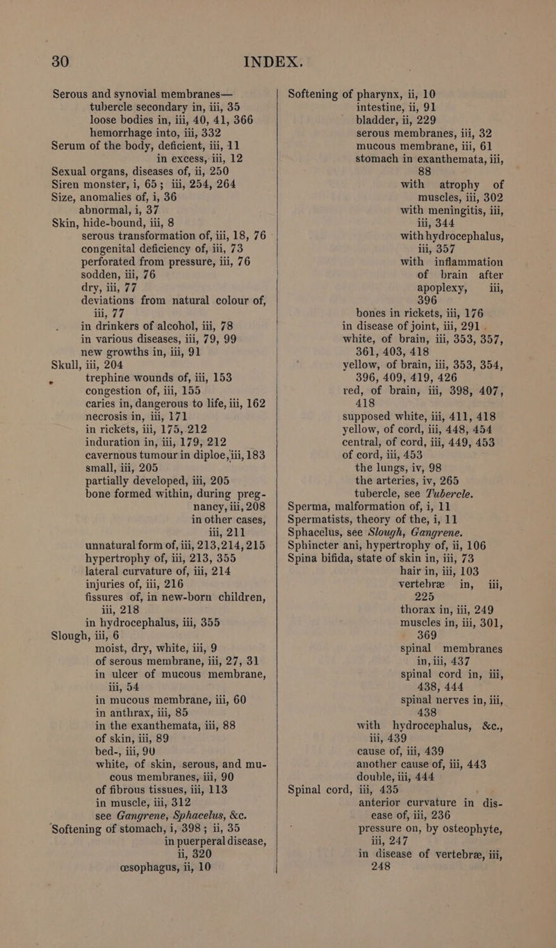 loose bodies in, iii, 40, 41, 366 hemorrhage into, iti, 332 in excess, iii, 12 abnormal, i, 37 serous transformation of, iii, 18, 76 congenital deficiency of, iii, 73 perforated from pressure, ili, 76 sodden, iii, 76 dry, iii, 77 deviations from natural colour of, iii, 77 in drinkers of alcohol, iii, 78 in various diseases, iii, 79, 99 new growths in, ii, 91 trephine wounds of, iii, 153 congestion of, iii, 155 caries in, dangerous to life, iii, 162 necrosis in, iii, 171 in rickets, iii, 175,.212 induration in, iii, 179, 212 cavernous tumour in diploe, iii, 183 small, iii, 205 partially developed, iii, 205 bone formed within, during preg- nancy, iil, 208 in other cases, iii, 211 unnatural form of, iii, 213,214, 215 hypertrophy of, iii, 213, 355 lateral curvature of, iii, 214 injuries of, ii, 216 fissures of, in new-born children, ili, 218 in hydrocephalus, ii, 355 moist, dry, white, iii, 9 of serous membrane, iii, 27, 31 in ulcer of mucous membrane, iii, 54 in mucous membrane, iii, 60 in anthrax, iii, 85 in the exanthemata, iii, 88 of skin, iii, 89 bed-, iii, 9U white, of skin, serous, and mu- cous membranes, iii, 90 of fibrous tissues, iii, 113 in muscle, ili, 312 see Gangrene, Sphacelus, &amp;c. in puerperal disease, ii, 320 cesophagus, ii, 10 Softening of pharynx, ii, 10 bladder, ii, 229 serous membranes, iii, 32 mucous membrane, iii, 61 stomach in exanthemata, iii, 88 with atrophy of muscles, iii, 302 with meningitis, iii, ili, 344 with hydrocephalus, iii, 357 with inflammation of brain after apoplexy, iil, 396 bones in rickets, iii, 176 in disease of joint, iii, 291 . white, of brain, iii, 353, 357, 361, 403, 418 yellow, of brain, iii, 353, 354, 396, 409, 419, 426 red, of brain, iti, 398, 407, 418 supposed white, iii, 411, 418 yellow, of cord, iii, 448, 454 central, of cord, iii, 449, 453 of cord, iii, 453 the lungs, iv, 98 the arteries, iv, 265 tubercle, see Tubercle. Sperma, malformation of, i, 11 Spermatists, theory of the, i, 11 Sphacelus, see Slough, Gangrene. Sphincter ani, hypertrophy of, ii, 106 Spina bifida, state of skin in, iii, 73 hair in, iii, 103 vertebre in, iii, 225 thorax in, iii, 249 muscles in, iii, 301, 369 spinal membranes in, iii, 437 spinal cord in, iii, 438, 444 spinal nerves in, iii, 438 with hydrocephalus, &amp;c., iii, 439 cause of, iti, 439 another cause of, ili, 443 double, iii, 444 Spinal cord, iii, 435 anterior curvature in dis- ease of, iii, 236 pressure on, by osteophyte, iii, 247 in disease of vertebree, iii, 248