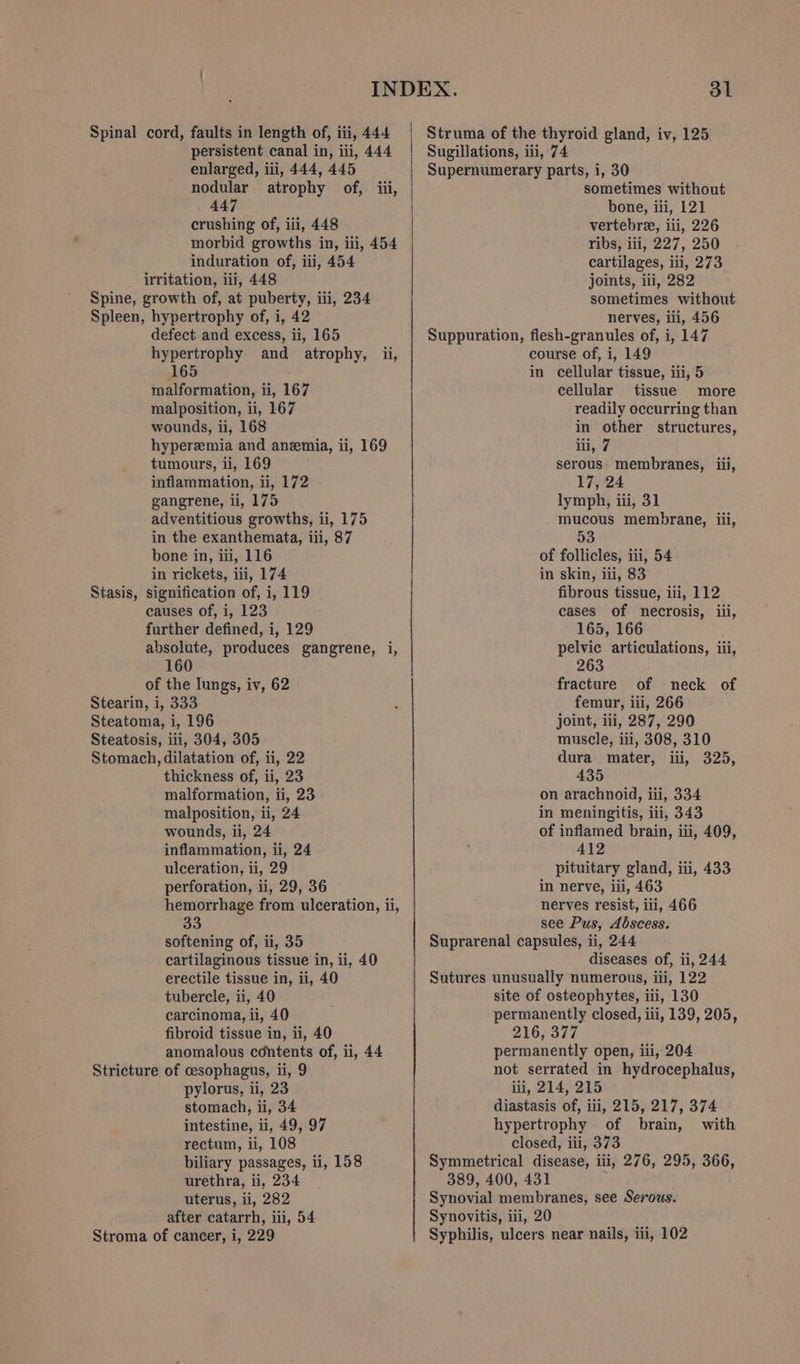 Spinal cord, faults in length of, iii, 444 persistent canal in, iii, 444 enlarged, iii, 444, 445 nodular atrophy of, iii, 447 crushing of, iii, 448 morbid growths in, iii, 454 induration of, iii, 454 Stasis, defect and excess, ii, 165 hypertrophy and atrophy, ii, 165 malformation, ii, 167 malposition, ii, 167 wounds, ii, 168 hyperemia and anzemia, ii, 169 tumours, ii, 169 inflammation, ii, 172 gangrene, ii, 175 adventitious growths, ii, 175 in the exanthemata, iii, 87 bone in, iii, 116 in rickets, iii, 174 signification of, i, 119 causes of, i, 123 further defined, i, 129 absolute, produces gangrene, i, 160 of the lungs, iv, 62 thickness of, ii, 23 malformation, ii, 23 malposition, ii, 24 wounds, ii, 24 inflammation, ii, 24 ulceration, li, 29 perforation, ii, 29, 36 hemorrhage from ulceration, ii, 33 softening of, ii, 35 cartilaginous tissue in, ii, 40 erectile tissue in, ii, 40 tubercle, ii, 40 carcinoma, li, 40 fibroid tissue in, ii, 40 anomalous contents of, ii, 44 pylorus, ii, 23 stomach, ii, 34 intestine, ii, 49, 97 rectum, ii, 108 biliary passages, ui, 158 urethra, ii, 234 uterus, ii, 282 after catarrh, iii, 54 Struma of the thyroid gland, iv, 125 Sugillations, iii, 74 Supernumerary parts, i, 30 sometimes without bone, iii, 121 vertebra, iii, 226 ribs, iii, 227, 250 cartilages, iii, 273 joints, iii, 282 sometimes without nerves, iii, 456 Suppuration, flesh-granules of, i, 147 course of, i, 149 in cellular tissue, iii, 5 cellular tissue more readily occurring than in other structures, iii, 7 serous. membranes, iii, 17, 24 lymph, iii, 31 mucous membrane, iii, 53 of follicles, iii, 54 in skin, iii, 83 fibrous tissue, iii, 112 cases of necrosis, iii, 165, 166 pelvic articulations, iii, 263 fracture of neck of femur, iii, 266 joint, iii, 287, 290 muscle, iii, 308, 310 dura mater, iii, 325, 435 on arachnoid, iii, 334 in meningitis, iii, 343 of inflamed brain, iii, 409, 412 pituitary gland, iii, 433 in nerve, iii, 463 nerves resist, iii, 466 see Pus, Abscess. Suprarenal capsules, ii, 244 diseases of, ii, 244 Sutures unusually numerous, iii, 122 site of osteophytes, iii, 130 permanently closed, iii, 139, 205, 216, 377 permanently open, ili, 204 not serrated in hydrocephalus, ili, 214, 215 diastasis of, iii, 215, 217, 374 hypertrophy of brain, with closed, iii, 373 Symmetrical disease, iii, 276, 295, 366, 389, 400, 431 Synovial membranes, see Serous. Synovitis, iii, 20 Syphilis, ulcers near nails, iii, 102