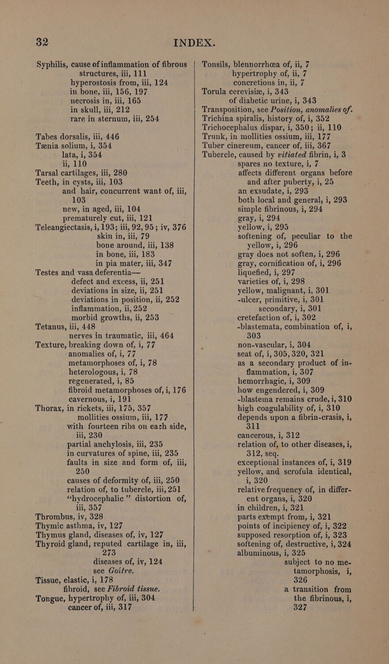 Syphilis, cause of inflammation of fibrous structures, iii, 111 hyperostosis from, iii, 124 in bone, iii, 156, 197 necrosis in, iii, 165 in skull, iii, 212 rare in sternum, iii, 254 Tabes dorsalis, iii, 446 Tenia solium, i, 354 lata, i, 354 ii, 110 Tarsal cartilages, iii, 280 Teeth, in cysts, ui, 103 and hair, concurrent want of, iii, 103 new, in aged, iii, 104 prematurely cut, ii, 121 Teleangiectasis, i, 193; iii, 92,95; iv, 376 skin in, iii, 79 bone around, iii, 138 in bone, iii, 183 in pia mater, iii, 347 Testes and vasa deferentia— defect and excess, ii, 251 deviations in size, ii, 251 deviations in position, ii, 252 inflammation, ii, 252 morbid growths, ii, 253 Tetanus, iii, 448 nerves in traumatic, iil, 464 Texture, breaking down of, i, 77 anomalies of, i, 77 metamorphoses of, i, 78 heterologous, i, 78 regenerated, i, 85 fibroid metamorphoses of, i, 176 cavernous, i, 191 Thorax, in rickets, iii, 175, 357 mollities ossium, iii, 177 with fourteen ribs on each side, iii, 230 partial anchylosis, iii, 235 in curvatures of spine, iii, 235 faults in size and form of, iii, 250 causes of deformity of, iii, 250 relation of, to tubercle, iii, 251 ‘“‘hydrocephalic ” distortion of, ii, 357 Thrombus, iv, 328 Thymic asthma, iv, 127 Thymus gland, diseases of, iv, 127 Thyroid gland, reputed cartilage in, iii, 273 diseases of, iv, 124 see (Coitre. Tissue, elastic, i, 178 fibroid, see Fibroid tissue. Tongue, hypertrophy of, iii, 304 cancer of, iii, 317 Tonsils, blennorrhcea of, ii, 7 hypertrophy of, ii, 7 concretions in, ii, 7 Torula cerevisiz, i, 343 of diabetic urine, i, 343 Transposition, see Position, anomalies of. Trichina spiralis, history of, i, 352 Trichocephalus dispar, i, 350; ii, 110 Trunk, in mollities ossium, iii, 177 Tuber cinereum, cancer of, iii, 367 Tubercle, caused by vitiated fibrin, i, 3 spares no texture, i, 7 affects different organs before and after puberty, i, 25 an exsudate, i, 293 both local and general, i, 293 simple fibrinous, i, 294 gray, 1, 294 yellow, i, 295 softening of, peculiar to the yellow, i, 296 gray does not soften, i, 296 gray, cornification of, i, 296 liquefied, i, 297 varieties of, i, 298 yellow, malignant, i, 301 -ulcer, primitive, i, 301 secondary, i, 301 cretefaction of, i, 302 -blastemata, combination of, i, 303 non-vascular, i, 304 seat of, i, 305,320, 321 as a secondary product of in- flammation, i, 307 hemorrhagic, i, 309 how engendered, i, 309 -blastema remains crude, i, 310 high coagulability of, i, 310 depends upon a fibrin-crasis, i, 311 cancerous, i, 312 relation of, to other diseases, i, 312, seq. exceptional instances of, i, 319 yellow, and scrofula identical, i, 320 relative frequency of, in differ- ent organs, i, 320 in children, i, 321 parts exempt from, i, 321 points of incipiency of, i, 322 supposed resorption of, i, 323 softening of, destructive, i, 324 albuminous, i, 325 subject to no me- tamorphosis, i, 326 a transition from the fibrinous, i, 327