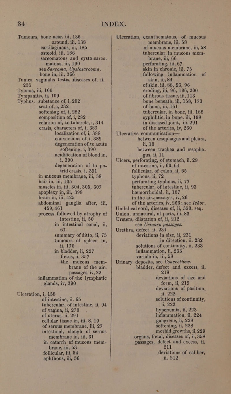 around, iii, 138 cartilaginous, iii, 185 osteoid, iii, 186 matous, ili, 190 see Sarcoma, Cystosarcoma. bone in, iii, 366 seat of, i, 232 softening of, i, 282 composition of, i, 282 relation of, to tubercle, i, 314 crasis, characters of, i, 387 localization of, i, 388 conversions of, i, 389 softening, i, 390 i, 390 trid crasis, i, 391 in mucous membrane, iii, 58 hair in, iii, 105 muscles in, iii, 304, 305, 307 apoplexy in, ili, 398 brain in, ili, 425 459, 461 intestine, ii, 50 67 ii, 170 in bladder, ii, 227 foetus, ii, 357 passages, iv, 22 glands, iv, 390 of intestine, ii, 65 of vagina, ii, 270 of uterus, ii, 291 cellular tissue in, iii, 8, 10 of serous membrane, iii, 27 membrane in, iii, 31 brane, iii, 53 follicular, iii, 54 aphthous, iii, 56 Ulceration, exanthematous, of mucous membrane, iii, 58 of mucous membrane, iii, 58 tubercular, in mucous mem- brane, iii, 66 perforating, iii, 67 skin in chronic, iii, 75 following inflammation of skin, iii, 84 of skin, iii, 88, 93, 96 eroding, iii, 96, 196, 200 of fibrous tissue, iii, 113 bone beneath, iii, 158, 173 of bone, iii, 161 tubercular, in bone, iii, 188 syphilitic, in bone, iii, 198 in diseased joint, iii, 291 of the arteries, iv, 260 Ulcerative communication— between cesophagus and pleura, ii, 10 between trachea and cesopha- gus, ii, 11 Ulcers, perforating, of stomach, ii, 29 of intestine, ii, 60, 64 follicular, of colon, ii, 65 typhous, ii, 72 perforating typhous, ii, 77 tubercular, of intestine, ii, 93 hemorrhoidal, ii, 107 in the air-passages, iv, 26 of the arteries, iv, 266; see [chor. Umbilical cord, diseases of, 11, 350, seq. Union, unnatural, of parts, iii, 83 Ureters, dilatation of, ii, 212 see Urinary passages. Urethra, defect, ii, 231 deviations in size, i, 231 in direction, ii, 232 solutions of continuity, 1, 233 inflammation, li, 233 variola in, ili, 58 Urinary deposits, see Concretions. bladder, defect and excess, ii, 218 deviations of size and form, ii, 219 deviations of position, ii, 222 solutions of continuity, li, 223 hyperemia, ii, 223 inflammation, 1, 224 gangrene, i, 228 softening, ii, 228 morbid growths, ii, 229 organs, foetal, diseases of, ii, 358 passages, defect and excess, ii, 211 deviations of caliber, ii, 212