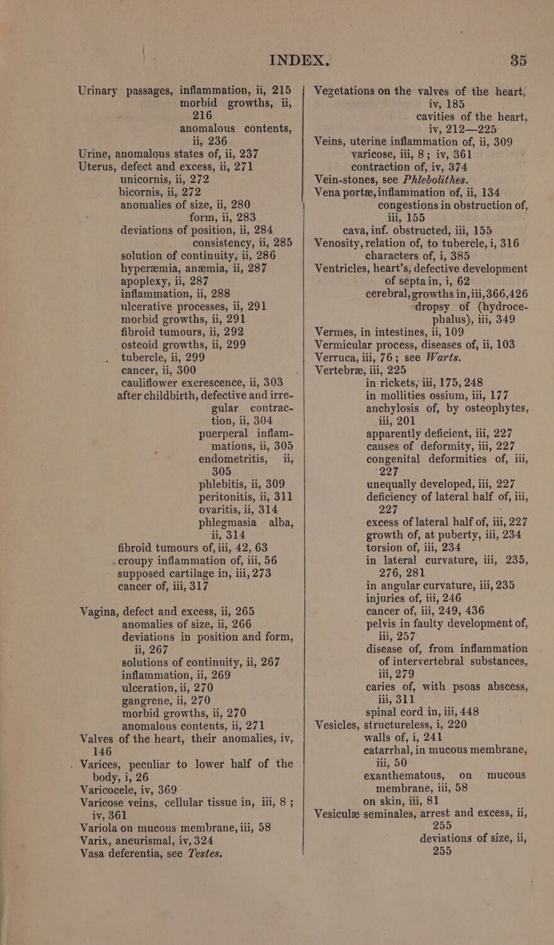 Urinary passages, inflammation, ii, 215 morbid growths, ii, 216 anomalous contents, ii, 236 Urine, anomalous states of, ii, 237 Uterus, defect and excess, ii, 271 unicornis, ii, 272 bicornis, ii, 272 anomalies of size, ii, 280 form, ii, 283 deviations of position, ii, 284 consistency, li, 285 solution of continuity, ii, 286 hyperemia, anemia, ii, 287 apoplexy, ii, 287 inflammation, ii, 288 ulcerative processes, ii, 291 morbid growths, ii, 291 fibroid tumours, ii, 292 osteoid growths, ii, 299 tubercle, ii, 299 cancer, ii, 300 cauliflower excrescence, ii, 303 after childbirth, defective and irre- gular contrac- tion, ii, 304 puerperal inflam- mations, ii, 305 endometritis, i, 305 phlebitis, ii, 309 peritonitis, ii, 311 ovaritis, ii, 314 phlegmasia alba, ii, 314 fibroid tumours of, iii, 42, 63 croupy inflammation of, iii, 56 - supposed cartilage in, iii, 273 cancer of, iii, 317 Vagina, defect and excess, ii, 265 anomalies of size, ii, 266 deviations in position and form, ny. 267 solutions of continuity, ii, 267 inflammation, ii, 269 ulceration, ii, 270 gangrene, li, 270 morbid growths, ii, 270 anomalous contents, ii, 271 Valves of the heart, their anomalies, iv, 146 . Varices, peculiar to lower half of the body, i, 26 Varicocele, iv, 369 Varicose veins, cellular tissue in, ill, 8 ; iv, 361 Variola on mucous membrane, iii, 58 Varix, aneurismal, iv, 324 Vasa deferentia, see Testes. Vegetations on the valves of the heart, iv, 185 cavities of the heart, iv, 212—225 Veins, uterine inflammation of, ii, 309 varicose, iii, 8; iv, 361 contraction of, iv, 374 Vein-stones, see Phledolithes. Vena portze, inflammation of, ii, 134 congestions in obstruction of, iii, 155 cava, inf. obstructed, iii, 155 Venosity, relation of, to tubercle, i, 316 characters of, i, 385 Ventricles, heart’s, defective development of septain, i, 62 cerebral, growths in, iii,366,426 dropsy of (hydroce- phalus), iii, 349 Vermes, in intestines, ii, 109 Vermicular process, diseases of, ii, 103 Verruca, iii, 76; see Warts. Vertebre, iii, 225 in rickets; iii, 175, 248 in mollities ossium, ili, 177 anchylosis of, by osteophytes, lii, 201 apparently deficient, iii, 227 causes of deformity, iii, 227 congenital deformities of, iii, 227 unequally developed, iii, 227 deficiency of lateral half of, 1 ili, oad excess of lateral half of, iii, 227 growth of, at puberty, iii, 234 torsion of, ill, 234 in lateral curvature, iii, 235, 276, 281 in angular curvature, iii, 235 injuries of, iii, 246 cancer of, iii, 249, 436 pelvis in faulty development of, ii, 257 disease of, from inflammation of intervertebral substances, iii, 279 caries of, with psoas abscess, iii, 311 spinal cord in, iii, 448 Vesicles, structureless, i, 220 walls of, i, 241 catarrhal, in mucous membrane, iii, 50 exanthematous, on membrane, iii, 58 on skin, iii, 81 Vesiculz seminales, arrest and excess, ii, 255 deviations of size, ii, 255 mucous