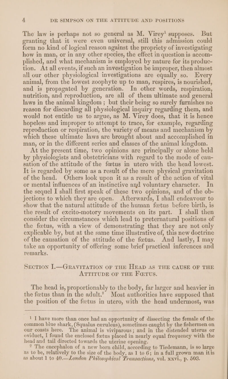 The law is perhaps not so general as M. Virey’ supposes. But granting that it were even universal, still this admission could form no kind of logical reason against the propriety of investigating how in man, or in any other species, the effect in question is accom- plished, and what mechanism is employed by nature for its produc- tion. At all events, if such an investigation be improper, then almost all our other physiological investigations are equally so. Every animal, from the lowest zoophyte up to man, respires, is nourished, and is propagated by generation. In other words, respiration, nutrition, and reproduction, are all of them ultimate and general laws in the animal kingdom ; but their being so surely furnishes no reason for discarding all physiological inquiry regarding them, and would not entitle us to argue, as M. Virey does, that it is hence hopeless and improper to attempt to trace, for example, regarding reproduction or respiration, the variety of means and mechanism by which these ultimate laws are brought about and accomplished in man, or in the different series and classes of the animal kingdom. At the present time, two opinions are principally or alone held by physiologists and obstetricians with regard to the mode of cau- sation of the attitude of the foetus in utero with the head lowest. It is regarded by some as a result of the mere physical gravitation of the head. Others look upon it as a result of the action of vital or mental influences of an instinctive and voluntary character. In the sequel I shall first speak of these two opinions, and of the ob- jections to which they are open. Afterwards, I shall endeavour to show that the natural attitude of the human feetus before birth, is the result of excito-motory movements on its part. I shall then consider the circumstances which lead to preternatural positions of the foetus, with a view of demonstrating that they are not only explicable by, but at the same time illustrative of, this new doctrine of the causation of the attitude of the feetus. And lastly, I may take an opportunity of offering some brief practical inferences and remarks. SECTION I.—GRAVITATION OF THE HEAD AS THE CAUSE OF THE ATTITUDE OF THE FETUS. The head is, proportionably to the body, far larger and heavier in the foetus than in the adult.? Most authorities have supposed that the position of the foetus in utero, with the head undermost, was ! T have more than once had an opportunity of dissecting the female of the common blue shark, (Squalus ceruleus), sometimes caught by the fishermen on our coasts here. The animal is viviparous; and in the distended uterus or oviduct, I found the enclosed foetus placed in nearly equal frequency with the head and tail directed towards the uterine opening. 2 The encephalon of a new born child, according to Tiedemann, is so large as to be, relatively to the size of the body, as 1 to 6; in a full grown man itis as about 1 to 40.—London Philosophical Transactions, vol. xxvi., p. 508.