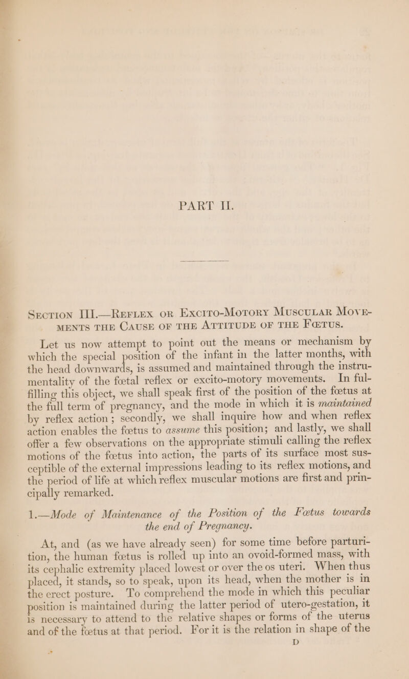 Section Il].—Reriex or Excrro-Morory MuscuLtaR Move- MENTS THE CAUSE OF THE ATTITUDE OF THE F@TUS. Let us now attempt to point out the means or mechanism by which the special position of the infant im the latter months, with the head downwards, is assumed and maintained through the instru- mentality of the foetal reflex or excito-motory movements. In ful- filling this object, we shall speak first of the position of the foetus at the full term of pregnancy, and the mode in which it is maintained by reflex action; secondly, we shall inquire how and when reflex action enables the foetus to assume this position; and lastly, we shall offer a few observations on the appropriate stimuli calling the reflex motions of the foetus into action, the parts of its surface most sus- ceptible of the external impressions leading to its reflex motions, and the period of life at which reflex muscular motions are first and prin- cipally remarked. 1.—Mode of Maintenance of the Position of the Fotus towards the end of Pregnancy. At, and (as we have already seen) for some time before parturi- tion, the human fcetus is rolled up into an ovoid-formed mass, with its cephalic extremity placed lowest or over the os uteri. When thus placed, it stands, so to speak, upon its head, when the mother is in the erect posture. To comprehend the mode in which this peculiar position is maintained during the latter period of utero-gestation, it is necessary to attend to the relative shapes or forms of the uterus and of the foetus at that period. For it is the relation in shape of the D