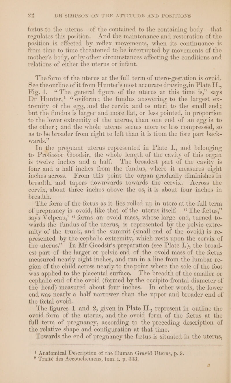 ° ~ b 2 DR SIMPSON ON THE ATTITUDE AND POSITIONS foetus to the uterus—of the contained to the containing body—that regulates this position. And the maintenance and restoration of the position is effected by reflex movements, when its continuance is from time to time threatened to be interrupted by movements of the mother’s body, or by other circumstances affecting the conditions and relations of either the uterus or infant. The form of the uterus at the full term of utero-gestation is ovoid. See theoutline of it from Hunter’s most accurate drawing,in Plate IL., Fig. 1. “The general figure .of the uterus at this time 1s” gays Dr Hunter,* “oviform; the fundus answering to the largest ex- tremity of the egg, and the cervix and os uteri to the small end; but the fundus is larger and more flat, or less pointed, in proportion to the lower extremity of the uterus, than one end of an egg is to the other; and the whole uterus seems more or less compressed, so as to be broader from right to left than it is from the fore part back- wards.” In the pregnant uterus represented in Plate I., and belonging to Professor Goodsir, the whole length of the cavity of this organ is twelve inches and a half. The broadest part of the cavity is four and a half inches from the fundus, where it measures eight inches across. From this point the organ gradually diminishes in breadth, and tapers downwards towards the cervix. Across the cervix, about three inches above the os, it is about four inches in breadth. The form of the foetus as it lies rolled up in utero at the full term of pregnancy is ovoid, like that of the uterus itself. ‘The fceetus,” says Velpeau,’ “forms an ovoid mass, whose large end, turned to- wards the fundus of the uterus, is represented by the pelvic extre- mity of the trunk, and the summit (small end of the ovoid) is re- presented by the cephalic extremity, which rests upon the cervix of the uterus.” In Mr Goodsir’s preparation (see Plate I.), the broad- est part of the larger or pelvic end of the ovoid mass of the foetus measured nearly eight inches, and ran in a line from the lumbar re- gion of the child across nearly to the point where the sole of the foot was applied to the placental surface. The breadth of the smaller or cephalic end of the ovoid (formed by the occipito-frontal diameter of the head) measured about four inches. In other words, the lower end was nearly a half narrower than the upper and broader end of the foetal ovoid. ; The figures 1 and 2, given in Plate II., represent in outline the ovoid form of the uterus, and the ovoid form of the foetus at the full term of pregnancy, according to the preceding description of the relative shape and configuration at that time. Towards the end of pregnancy the foetus is situated in the uterus, 1 Anatomical Description of the Human Gravid Uterus, p. 3.