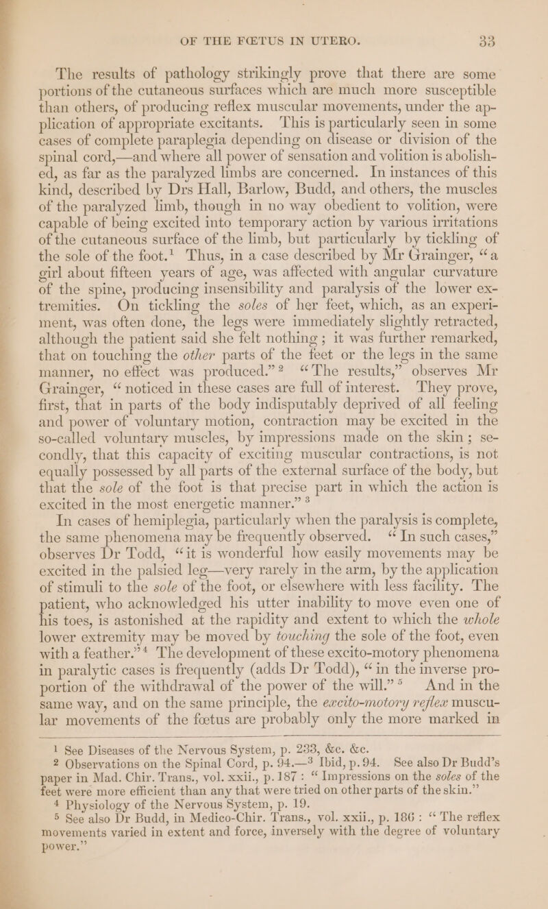 The results of pathology strikingly prove that there are some portions of the cutaneous surfaces which are much more susceptible than others, of producing reflex muscular movements, under the ap- plication of appropriate excitants. ‘This is particularly seen in some cases of complete paraplegia depending on disease or division of the spinal cord,—and where all power of sensation and volition is abolish- ed, as far as the paralyzed limbs are concerned. In instances of this kind, described by Drs Hall, Barlow, Budd, and others, the muscles of the paralyzed limb, though in no way obedient to volition, were capable of being excited into temporary action by various irritations of the cutaneous surface of the limb, but particularly by tickling of the sole of the foot. Thus, in a case described by Mr Grainger, “a girl about fifteen years of age, was affected with angular curvature of the spine, producing insensibility and paralysis of the lower ex- tremities. On tickling the soles of her feet, which, as an experi- ment, was often done, the legs were immediately slightly retracted, although the patient said she felt nothing ; it was further remarked, that on touching the other parts of the feet or the legs in the same manner, no effect was produced.”? “The results,” observes Mr Grainger, “noticed in these cases are full of interest. They prove, first, that in parts of the body indisputably deprived of all feeling and power of voluntary motion, contraction may be excited m the so-called voluntary muscles, by impressions made on the skin ; se- condly, that this capacity of exciting muscular contractions, is not equally possessed by all parts of the external surface of the body, but that the sole of the foot is that precise part in which the action is excited in the most energetic manner.” ° In cases of hemiplegia, particularly when the paralysis is complete, the same phenomena may be frequently observed. “ In such cases,” observes Dr Todd, “it is wonderful how easily movements may be excited in the palsied lee—very rarely in the arm, by the application of stimuli to the sole of the foot, or elsewhere with less facility. The patient, who acknowledged his utter inability to move even one of his toes, is astonished at the rapidity and extent to which the whole lower extremity may be moved by touching the sole of the foot, even with a feather.” * The development of these excito-motory phenomena in paralytic cases is frequently (adds Dr Todd), “in the inverse pro- portion of the withdrawal of the power of the will.”* And in the same way, and on the same principle, the excito-motory reflex muscu- lar movements of the foetus are probably only the more marked in 1 See Diseases of the Nervous System, p. 233, &amp;c. &amp;e. 2 Observations on the Spinal Cord, p. 94.—% Ibid, p.94. See also Dr Budd’s paper in Mad. Chir. Trans., vol. xxii., p.187: “ Impressions on the soles of the feet were more efficient than any that were tried on other parts of the skin.” 4 Physiology of the Nervous System, p. 19. 5 See also Dr Budd, in Medico-Chir. Trans., vol. xxii., p. 186: “ The reflex movements varied in extent and force, inversely with the degree of voluntary power.”