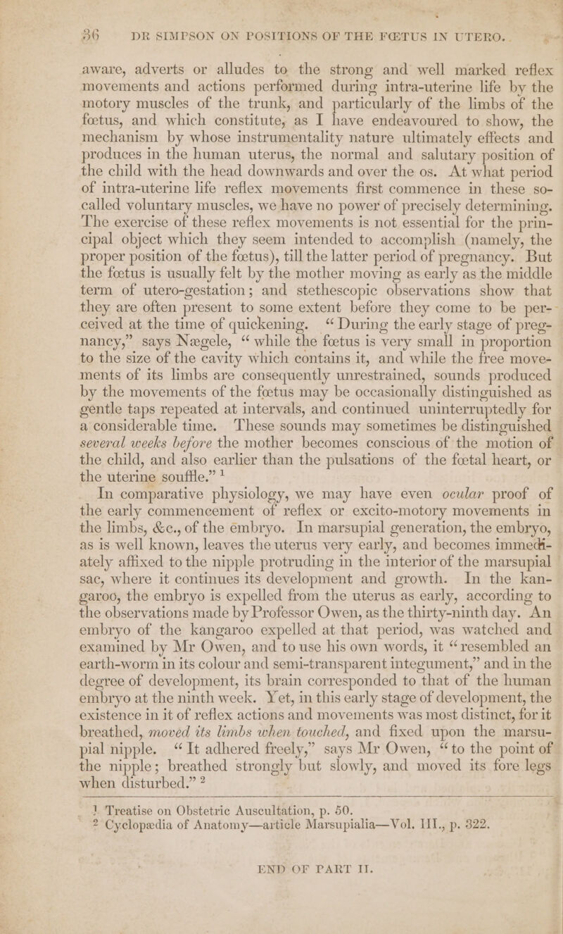 * —— ee 36 DR SIMPSON ON POSITIONS OF THE F@TUS IN UTERO... yon aware, adverts or alludes to the strong and well marked reflex movements and actions performed during intra-uterine life by the motory muscles of the trunk, and particularly of the limbs of the foetus, and which constitute, as I have endeavoured to show, the mechanism by whose instrumentality nature ultimately effects and produces in the human uterus, the normal and salutary position of the child with the head downwards and over the os. At what period of intra-uterine life reflex movements first commence in these so- called voluntary muscles, we have no power of precisely determining. The exercise of these reflex movements is not essential for the prin- cipal object which they seem intended to accomplish (namely, the proper position of the foetus), till the latter period of pregnancy. But the foetus is usually felt by the mother moving as early as the middle term of utero-gestation; and stethescopic observations show that they are often present to some extent before they come to be per-- ceived at the time of quickening. “ During the early stage of preg- nancy,” says Negele, “while the foetus is very small in proportion to the size of the cavity which contains it, and while the free move- ments of its limbs are consequently unrestrained, sounds produced by the movements of the foetus may be occasionally distinguished as gentle taps repeated at intervals, and continued uninterruptedly for a considerable time. These sounds may sometimes be distinguished several weeks before the mother becomes conscious of the motion of © the child, and also earlier than the pulsations of the fcetal heart, or the uterine souffle.” + In comparative physiology, we may have even ocular proof of the early commencement of reflex or excito-motory movements in — the limbs, &amp;c., of the embryo. In marsupial generation, the embryo, as is well known, leaves the uterus very early, and becomes immed- ately affixed to the nipple protruding in the interior of the marsupial sac, where it continues its development and growth. In the kan- garoo, the embryo is expelled from the uterus as early, according to the observations made by Professor Owen, as the thirty-ninth day. An embryo of the kangaroo expelled at that period, was watched and examined by Mr Owen, and to use his own words, it “resembled an earth-worm in its colour and semi-transparent integument,” and in the degree of development, its brain corresponded to that of the human embryo at the ninth week. Yet, in this early stage of development, the existence in it of reflex actions and movements was most distinct, for it breathed, moved its limbs when touched, and fixed upon the marsu- pial nipple. “It adhered freely,” says Mr Owen, “to the point of © the nipple; breathed strongly but slowly, and moved its fore legs ~ when disturbed.” ? . ~ 1 Treatise on Obstetric Auscultation, p. 50. 2 Cyclopedia of Anatomy—article Marsupialia—Vol. III., p. 322.