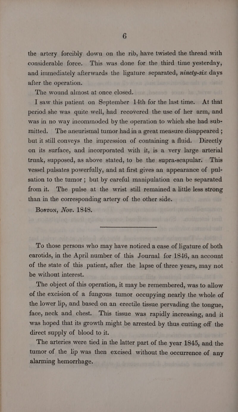 the artery forcibly down on the rib, have twisted the thread with considerable force. This was done for the third time yesterday, and immediately afterwards the ligature separated, ninety-six days after the operation. The wound almost at once closed. I saw this patient on September 14th for the last time. At that period she was quite well, had recovered the use of her arm, and was in no way incommoded by the operation to which she had sub- mitted. The aneurismal tumor had in a great measure disappeared ; but it still conveys the impression of containing a fluid. Directly on its surface, and incorporated with it, is a very large arterial trunk, supposed, as above stated, to be the supra-scapular. This vessel pulsates powerfully, and at first gives an appearance of pul- sation to the tumor ; but by careful manipulation can be separated from it. The pulse at the wrist still remained a little less strong than in the corresponding artery of the other side. Boston, Nov. 1848. To those persons who may have noticed a case of ligature of both carotids, in the April number of this Journal for 1846, an account of the state of this patient, after the lapse of three years, may not be without interest. The object of this operation, it may be remembered, was to allow of the excision of a fungous tumor occupying nearly the whole of the lower lip, and based on an erectile tissue pervading the tongue, face, neck and chest. This tissue was rapidly increasing, and it was hoped that its growth might be arrested by thus cutting off the direct supply of blood to it. } The arteries were tied in the latter part of the year 1845, and the tumor of the lip was then excised without the occurrence of any alarming hemorrhage.