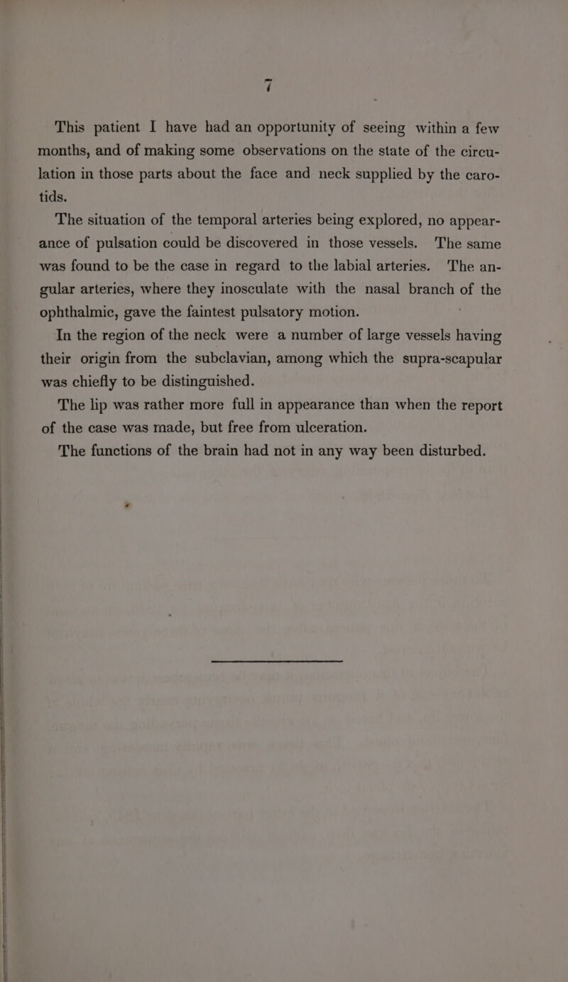 This patient I have had an opportunity of seeing within a few months, and of making some observations on the state of the circu- lation in those parts about the face and neck supplied by the caro- tids. The situation of the temporal arteries being explored, no appear- ance of pulsation could be discovered in those vessels. The same was found to be the case in regard to the labial arteries. The an- gular arteries, where they inosculate with the nasal branch of the ophthalmic, gave the faintest pulsatory motion. In the region of the neck were a number of large vessels having their origin from the subclavian, among which the supra-scapular was chiefly to be distinguished. The lip was rather more full in appearance than when the report of the case was made, but free from ulceration. The functions of the brain had not in any way been disturbed.