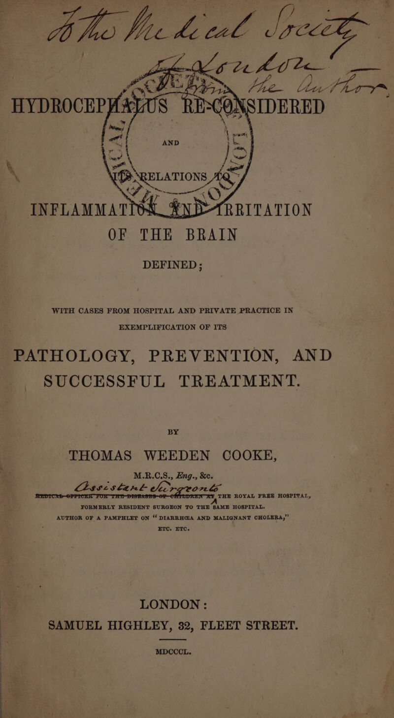 ee) a wed = AND Teed r } jonny \, or ee co bas mwescmeent (ir INFLAMMATION _&amp; yD SRRITATION OF THE BRAIN DEFINED; WITH CASES FROM HOSPITAL AND PRIVATE PRACTICE IN EXEMPLIFICATION OF ITS PATHOLOGY, PREVENTION, AND SUCCESSFUL TREATMENT. BY THOMAS WEEDEN COOKE, M.R.C.S., Eng., &amp;¢. Chssislant chcrgrorn te THE ROYAL FRBE HOSPITAL, FORMERLY RESIDENT SURGEON TO THE SAME HOSPITAL. AUTHOR OF A PAMPHLET ON “ DIARRHGA AND MALIGNANT CHOLERA,” ETC. ETC. LONDON : SAMUEL HIGHLEY, 32, FLEET STREET. MDCCCL.