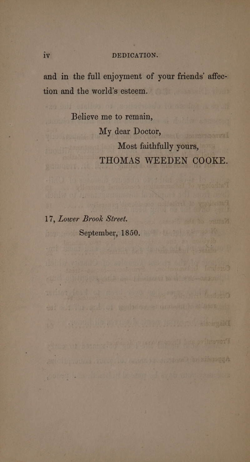 and in the full enjoyment of your friends’ affec- tion and the world’s esteem. Believe me to remain, My dear Doctor, Most faithfully yours, THOMAS WEEDEN COOKE. 17, Lower Brook Street. September, 1850.