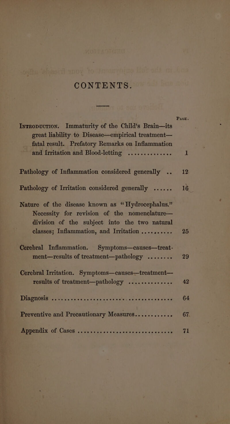 CONTENTS. Intropuction. Immaturity of the Child’s Brain—its great liability to Disease—empirical treatment— fatal result. Prefatory Remarks on Inflammation and Irritation and Blood-letting .............. Pathology of Inflammation considered generally .. Pathology of Irritation considered generally ...... Nature of the disease known as ‘“ Hydrocephalus.” Necessity for revision of the nomenclature— division of the subject into the two natural classes; Inflammation, and Irritation .......... Cerebral Inflammation. Symptoms—causes—treat- ment—results of treatment—pathology ....... : Cerebral Irritation. Symptoms—causes—treatment— results of treatment—pathology .......seeeeee DHAPTIOBIS 2 eee ss ce ce cccnnccsce’s be ein Sata aia tle aoc meg Preventive and Precautionary Measures........... . Appendix of, Cases .......... Ce cneseoceecesececes Pace. 25 29 42 64 67 71